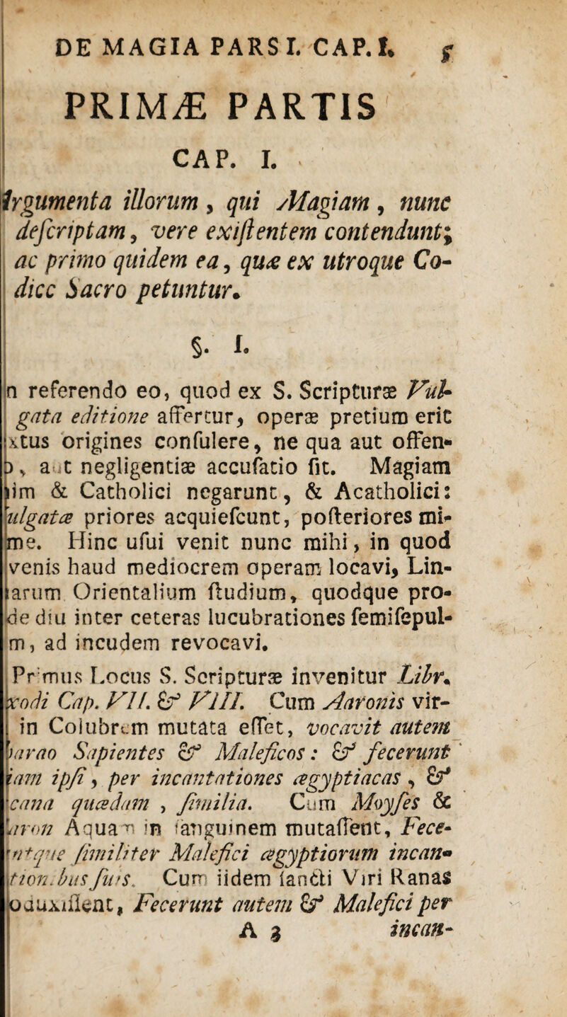 DE MAGIA PARS I. CAP.!* g PRIMiE PARTIS CAP. I. ■ Irgumenta illorum, qui sMagiam, nunc defcriptam, vere exi/lentem contendunt; ac primo quidem ea, qu<e ex utroque Co¬ dice Sacro petuntur. §• !• ! ■ ■ a referendo eo, quod ex S. Scriptura Vul¬ gata editione affertur, operas pretium erit xtus origines confulere, ne qua aut ofFen- a t negligentiae accufatio fit. Magiam lim & Catholici negarunt, & Acatholici: ulgata priores acquiefcunt, pofleriores mi- jme. Hinc ufui venit nunc mihi, in quod venis haud mediocrem operam locavi, Lin- [arum Orientalium Rudium, quodque pro¬ de diu inter ceteras lucubrationes femifepui- m, ad incudem revocavi. Prmus [.ociis S. Scripturse invenitur Lihr% rodi Cap. VI f.Z? VlIL Cum Aaronis vir- in Coiubrcm mutata effet, vocavit autem tarao Sapientes Maleficos: fecerunt inm ipfi, per incantationes agyptiacas , cana qucedam , fimi lia. Cum Moyfies & faron Aquam m i angui nem mutaffent, Fece» ui+que fimi liter Malefici agyptiorum incan• tion.busfws. Curr iidem lan&i Viri Ranas oduxifient, Fecerunt autem & Malefici per A 3 incan-