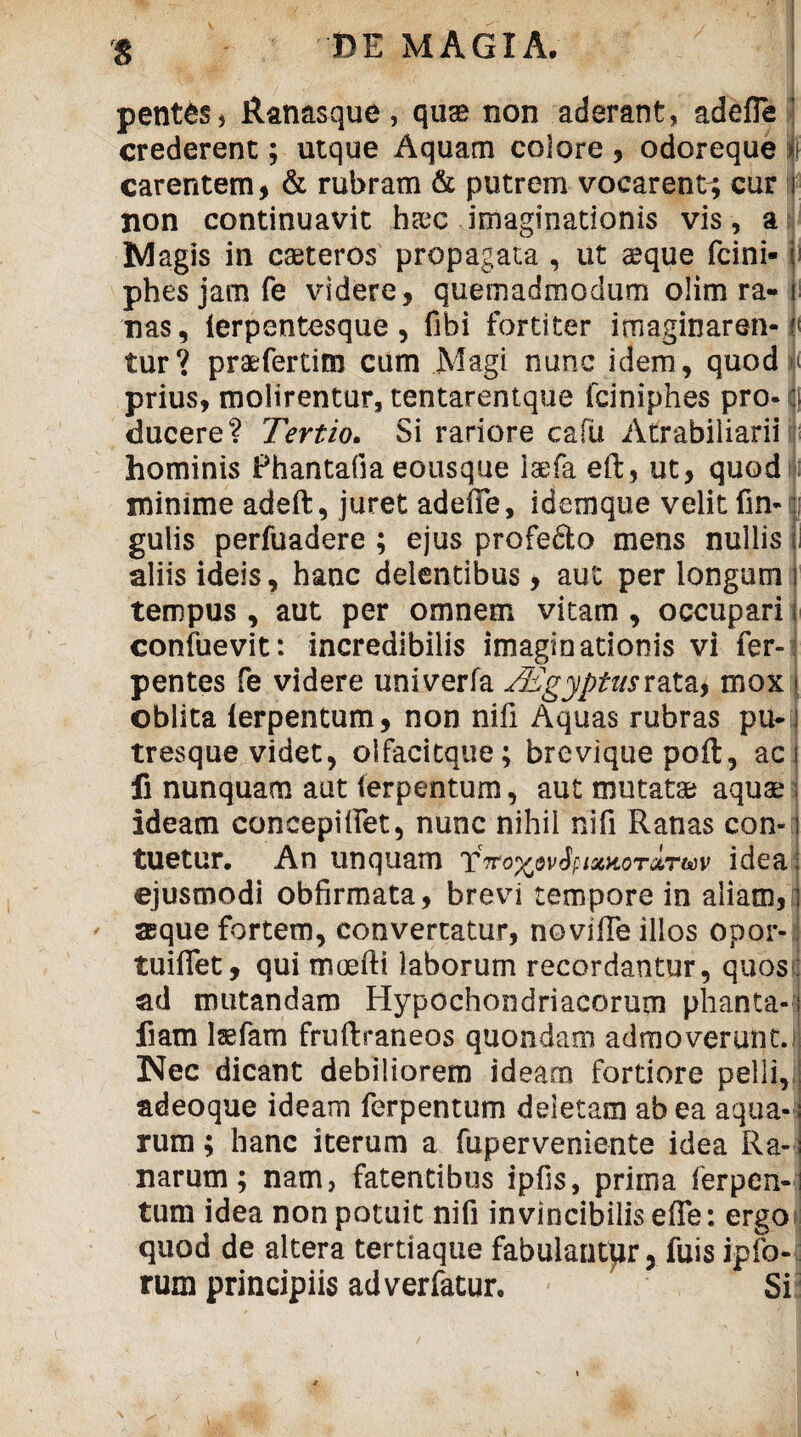 pent^s, Ranasque, qu» non aderant, adefle crederent; utque Aquam colore , odoreque i} carentem, & rubram & putrem vocarent^ cur i non continuavit h»c imaginationis vis, a Magis in caeteros propagata , ut aeque fcini- ; phesjamfe videre, quemadmodum olim ra-i nas, lerpentesque, fibi fortiter imaginarem- n tur? praefertim cum Magi nunc idem, quod a prius, molirentur, tentarentque fciniphes pro- o ducere? Tertio. Si rariore cafii Atrabiliarii hominis Phantafia eousque laefa eft, ut, quod minime adeft, juret adeffe, idemque velit fin- gulis perfuadere ; ejus profefto mens nullis ii aliis ideis, hanc delentibus, aut per longum i tempus , aut per omnem vitam , occupari f confuevit: incredibilis imaginationis vi fer- pentes fe videre univerfa T3£gyptas rata, mox \ oblita lerpentum, non nifi Aquas rubras pu-] tresque videt, olfacitque; brevique poft, ac fi nunquam aut (erpentum, aut mutat» aquae ideam concepiifet, nunc nihil nifi Ranas con¬ tuetur. An unquam t'TroxwSpiaatoTATuv idea ejusmodi obfirmata, brevi tempore in aliam, aeque fortem, convertatur, novifte illos opor- tuiffet, qui moefti laborum recordantur, quos ad mutandam Hypochondriacorum phanta- fiam laefam fruftraneos quondam admoverunt. Nec dicant debiliorem ideam fortiore pelli,i adeoque ideam ferpentum deletam ab ea aqua¬ rum ; hanc iterum a fuperveniente idea Ra¬ narum; nam, fatentibus ipfis, priina ferpen¬ tum idea non potuit nifi invincibilis effe: ergo quod de altera tertiaque fabulantor, fuis ipfo- rum principiis adverfatur. Si