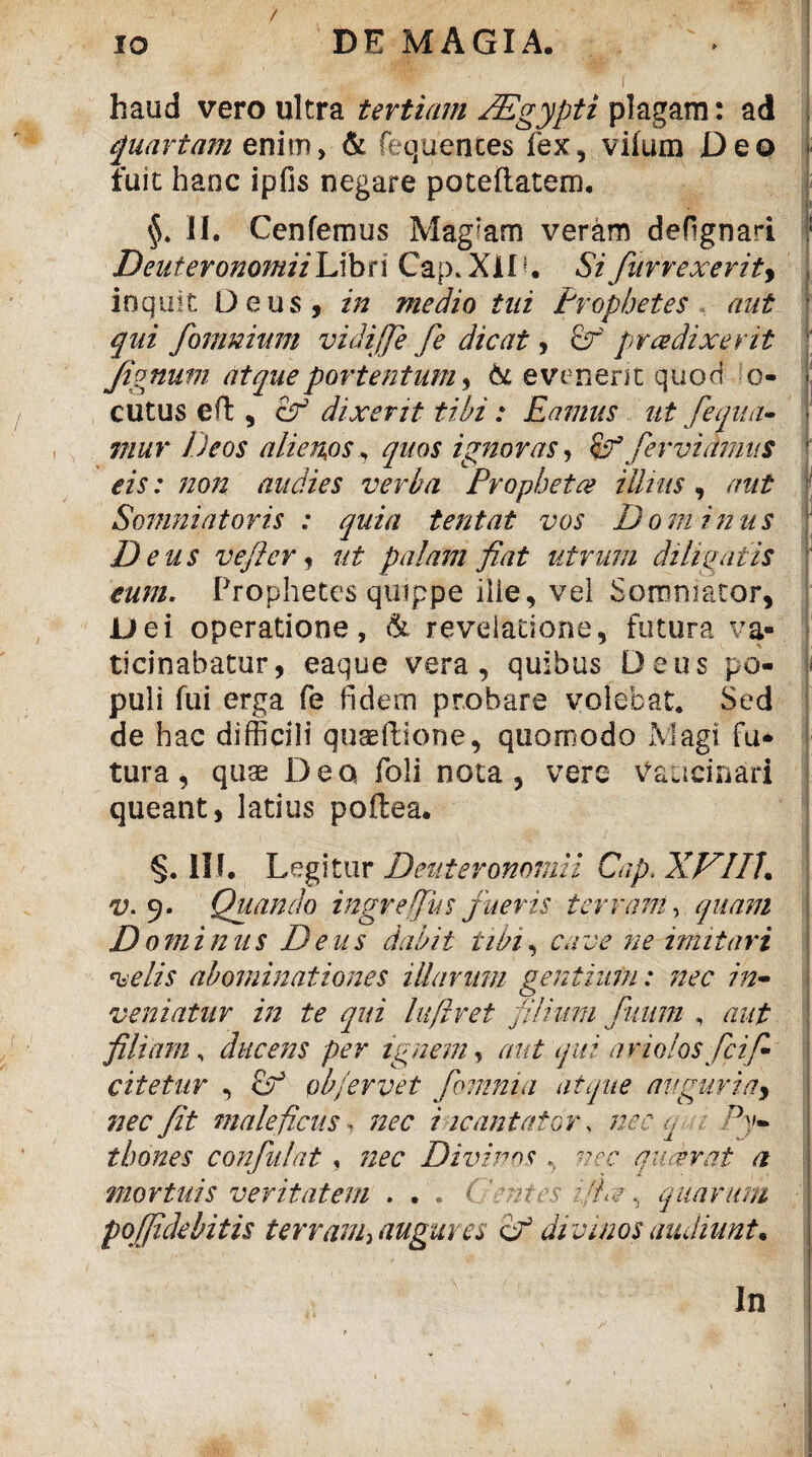 / haud vero ultra tertiam JEgypti plagam: ad quartam enim, & fequentes fex, vifum Deo fuit hanc ipfis negare poteftatem. II. Cenfemus Mag’am veram deHgnari Deuteronomii Libri Cap. XIIU Si furrexerity inquit Deus, in medio tui Prophetes aut qui fomnium vidiffe fe dicat, of prce dixerit fignum atque portentum * & evenerit quod o- cutus eft , cf dixerit tibi : Eamus ut fequa- mur Deos alienjos, quos ignoras, fervidmus eis: non audies verba Propheta Ulnis, aut Somniatoris : quia terit at vos Dominus D eus veftcr, ut palam fiat utrum diligatis eum. Prophetes quippe iiie, vel Somniator, Dei operatione, & revelatione, futura va¬ ticinabatur, eaque vera, quibus Deus po¬ puli fui erga fe fidem probare volebat. Sed de hac difficili quaeftione, quomodo Magi fu* tura, quae Deo foli nota, vere Vaticinari queant, latius poflea. §.111. Legitur Deuteronomii Cap.XVIlh v. 9. Quando ingr e (Jus fueris terram, quam D 0minus Deus dabit tibi, care ne imitari •velis abominationes illarum gentium: nec in• veniatur in te qui luftret filium fiium , aut filiam, ducens per ignem, aut qui ariolos fcifi- citetur , cf ob/ervet /omnia atque auguria, nec Jit maleficus - nec incantator, nec q 1 Py¬ thones confidat , nec Divinos .. nec quaerat a mortuis veritatem . . . ( 'entes quarum poj/idebitis terram* augures if divinos audiunt. In