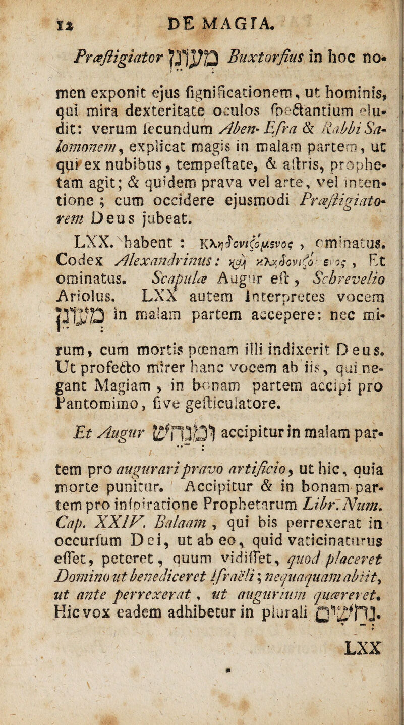 Prafligiator Buxtorfius in hoc no* t * • men exponit ejus fignificationero, ut hominis, qui mira dexteritate oculos fp dantium elu¬ dit: verum iecundum Aben-Efra & Rabbi Sa¬ lomonem, explicat magis in malam partem, uc qui ex nubibus, tempeftate, & aftris, prophe¬ tam agit; & quidem prava vel arte, vel inten¬ tione ; cum occidere ejusmodi Prafigiato« rem Deus jubeat. LXX.xhabent : k\v\hvRo^voq , rminatus. Codex Alexandrinus: yXrRovA- s i; , F>t ominatus. Scapula Augur eft , Sc breve lio Ariolus. LXX autem interpretes vocem jTjJjp in malam partem accepere; nec mi¬ rum, cum mortis poenam illi indixerit Deus. Ut profe&o mirer hanc vocem ab iis, qui ne¬ gant Magiam , in bonam partem accipi pro Pantomimo, five gefticuiatore. Et Augur accipitur in malam par- • »■“ • • tem pro augurari pravo artificio, ut hic, quia morte punitur. Accipitur & in bonam par¬ tem pro infpiracione Prophetarum Libr.Num. Cap. XXIV. Balaam , qui bis perrexerat in occurium Dei, ut ab eo, quid vaticinaturus eflet, peteret, quum vi didet, quod placeret Domino ut benediceret Ifraeli \ nequaquam abiit* ut ante perrexerat, ut augurium queereret• Hic vox eadem adhibetur in plurali T» mm % LXX