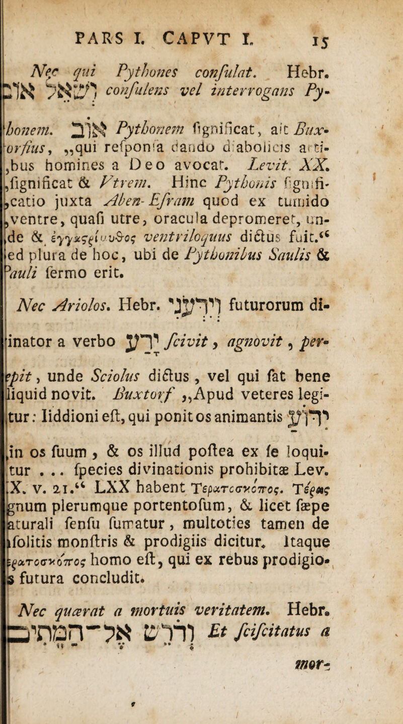 Nec qui Pythones confulat. Hebr. 2*1^ confuiens vel interrogans Py- 1honem. Pythonem fi gn i fleat, ait Bitx* \orfius, ,,qui refpoma dando d aboiicis a< tf- jbus homines a Deo avocat. Levit. AX ,iignincat & VtYem. Hinc Pythonis Hgm li¬ neatio juxta Aben- Efram quod ex tumido ,ventre, quafi utre, oracula depromeret, un¬ de & eyyx^tvo&o$ ventriloquus didlus fuic.u ed plura de hoc, ubi de Pythonibus Saulis & Yauli fermo erit. Nec Ariolos. Hebr. futurorum di- • • ' ' * ■ ’r • * / inator a verbo /civit y agnovit 9 per- epit, unde Sciolus di&us , vel qui fat bene diquid novit. Buxtorf „Apud veteres legi- • tur: Iiddioni efl:, qui ponit os animantis 'in os fuum , & os illud poftea ex fe loqui¬ tur . .. fpecies divinationis prohibitae Lev. X v. 21.u LXX habent Te^rccyc7rog. gnum plerumque portentofum, & licet faepe aturali fenfu fumatur, multoties tamen de ifolitis tnonftris & prodigiis dicitur, itaque ^rocyoTTo; homo eft, qui ex rebus prodigio- s futura concludit. Nec queerat a mortuis veritatem. Hebr» tron-pa jrrn Et a imr-