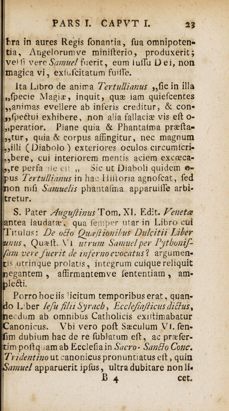 fcra in aures Regis fonanria, fua omnipoten¬ tia, Angclorumve minifterio, produxerit; vel-fi vere Samii e l fuerit, eum iulTu Dei, non magica vi, exiufcitatum fuHTe. Ita Libro de anirra Tertullianus ,,fic in illa „fpecie Magise, inquit, quae iam quiefcentes ,,animas evellere ab inferis creditur, & con- j,fpeftui exhibere, non alia fallaciae vis eft o- „peratior. Plane quia & Phantaima praefta- ,,tur, quia & corpus affingitur, nec magnum i, ,illi (Diabolo) exteriores oculos circumicri- ,,bere, cui interiorem mentis aciem excoeca- j, ,re perfa ile eit ,, Sic ut Diaboli quidem ©- jpus Tertullianus in hac Hiftoria agnofcat, fed non mfi Samuelis phantafma apparuiffie arbi¬ tretur. S. Pater Augufiinus Tom. XI. Edit. Venetce antea laudatae, qua femper utar in Libro cui Titulus: De o&o Quceflionibus Dulcitii Liber Binus, QuatlL Vi utrum Samuelper Pythonif- fani vere fuerit cie inferno evocatus^ argumen¬ tis utrinque prolatis, integrum cuique reliquit negantem , affirmantemve fententiarn, am- ble&i. Porro hoc iis 'icitum temporibus erat, quan- (do Lber lefu filii Syrach, Ecclefiafticus cliclus% necdum ab omnibus Catholicis exntimabatur Canonicus. Vbi vero poft Saeculum Vi.fen* fini dubium hac de re fublatum eft, ac praefer¬ am poftq <am ab Ecclefiain Sacro* SanBo Cone. T'r i dentino u t cano n icus pro n un ti atus e (t, quin Samuel apparuerit ipfus, ultra dubitare non li- B 4 cet.