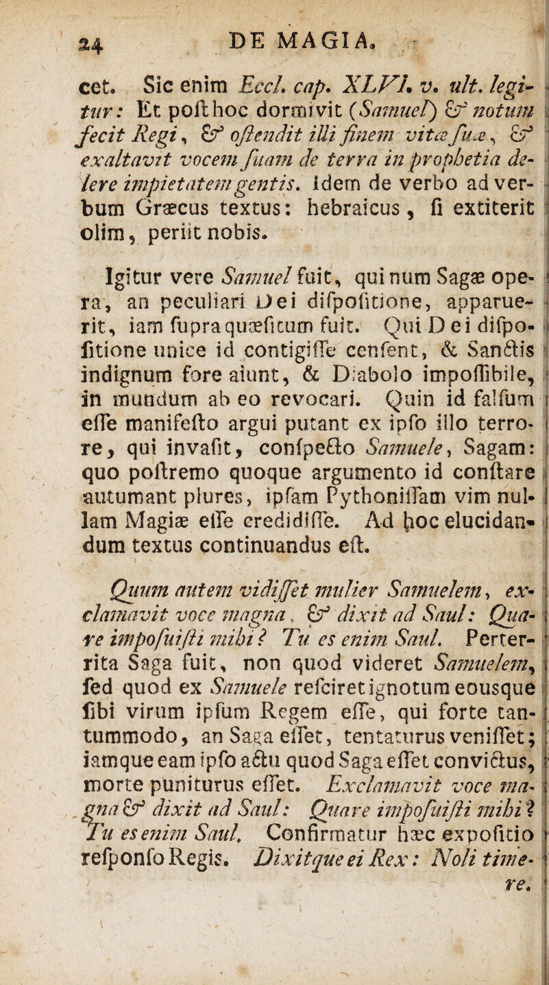 cet. Sic enim Eccl. cap. XLVL v. ult. legi¬ tur: Et poithoc dormivit (Samuel) & notum fecit Regi, £? oflendit illi finem vitafu.e, Ef exaltavit vocem fuam cie terra in prophetia de- iere impietatem gentis, idem de verbo ad ver- bum Graecus textus: hebraicus, fi extiterit olim, periit nobis. Igitur vere Samuel fuit, quinum Sagae ope- j ra, an peculiari Dei difpolitione, apparue- • rit, iam fupraquoefitum fuit. Qui Dei difpo- | fitione unice id contigiffe cenfent, & Sanftis indignum fore aiunt, & D:abolo impoffibile, ! in mundum ab eo revocari. Quin id falfum i efie manifefto argui putant ex ipfo illo terro- j re* qui invafit, confpefto Samuele, Sagam: i quo poftremo quoque argumento id conltare •autumant piures, ipfam PythoniiTam vim nui* ! Iam Magiae eiTe credidifle. Ad hoc elucidan» j dum textus continuandus eft. Quum autem vidijfet mulier Samuelem, ex- clamavit voce magna, £f dixit ad Saul: Qua- i re impofuifii mihi? Tu es enim Saul. Perter- | rita Saga fuit, non quod videret Samuelem, i fed quod ex Samuele refciretignotum eousque fibi virum ipfum Regem efie, qui forte tan-1 tummodo, anSa^aelfet, tentaturus venifiet; ; iamque eam ipfo aftu quod Saga effetconviclus, i morte puniturus e flet. Exclamavit voce ma- ; gna E? dixit ad Saul: Quare impofuifii mihi ? Tu es enim Saul, Confirmatur haec ex po fi do j refponfo Regis. Dixit que ei Rex: Noli time- j