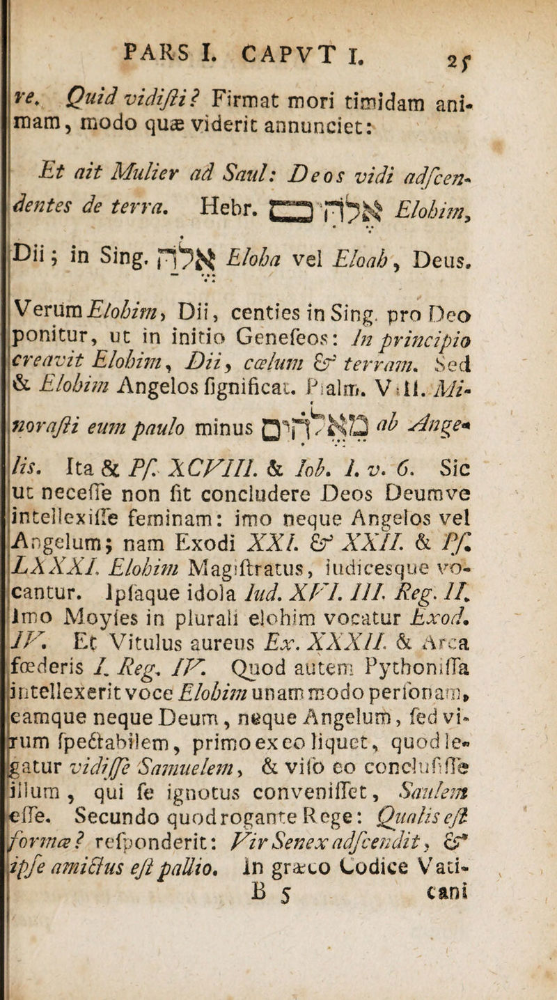 re* Quid vidifii? Firmat mori timidam ani¬ mam, modo quae viderit annunciet: Et ait Mulier ad Saul: Deos vidi adfcen- dentes de terra. Hebr. ITrtSS» Elobim* I ' ♦ Dii; in Sing, Eloha vei Eloab, Deus. -• »• * « • VerumElobim^ Dii, centies in Sing. pro Deo ponitur, ut in initio Genefeos: In principio creavit Elobim, Dii, c ce Ium E? terram. Sed & Elobim Angelos fignificai. Pialm. Vdl. Mi- norafii eum paulo minus ub Ange« lis. Ita & Pf XCV1IL & lob. I v. 6. Sic ut neceffe non fit concludere Deos Deumve inteliexilTe feminam: imo neque Angelos vel Angelum; nam Exodi XXL XXII. & Pf. LXXXI. Elobim Magiftratus, iudicesque vo¬ cantur. ipfaque idola lnd. XFL III Reg. II. Imo Moyies in plurali elohim vocatur Exod• IV. Et Vitulus aureus Ex. XXXII & Arca \ foederis /. Reg. IV. Quod autem PytbonifTa intellexerit voce Elobim unam modo perfonam» eamque neque Deum, neque Angelum, fed vi* jum fpe&abilem, primo ex eo liquet, quod le¬ gatur vidijfe Samuelem, & viio eo coneluf Re illum, qui fe ignotus conveniflet, Saniem «eRe. Secundo quod rogante Rege: Qualis efi fornice ? refponderit: Vir Senex adfvendit. pfe amicius efi pallio. in gr&co Codice Vati- B 5 cani