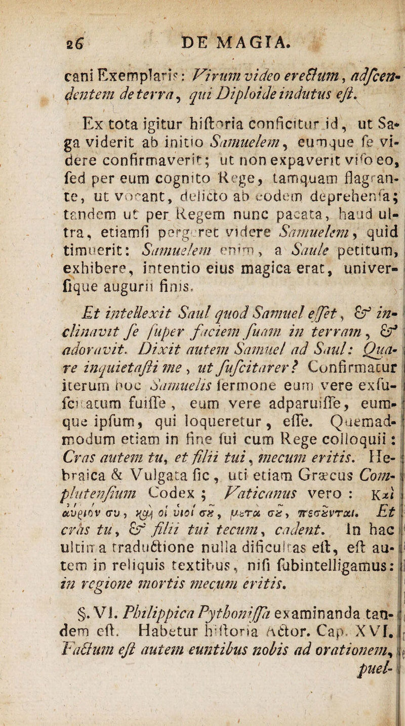 cani Exemplari?: Vivum video er e Sium, adfcen- dentem de terra, qui Diploide indutus ejl. i -C i ■ ■ , _ Ex tota igitur hiflmria conficitur id, ut $a* ga viderit ab initio Sumuelem, eumque fe vi¬ dere confirmaverit; ut non expaverit vhb eo, fed per eum cognito Rege, tamquam flagran¬ te, ut vorant, delicto ab eodem deprehenfa; tandem ut per Regem nunc pacata, haud ul¬ tra, etiamfl pergeret videre Samuekm, quid timuerit: Samuelem enim, a Sanie petitum, exhibere, intentio eius magica erat, univer- fique augurn finis. Et intellexit Saul quod Samuel ejjet, in¬ clinavit fe fuper faciem fuam in terram, oV adoravit. Dixit autem Samuel ad Saul: Qua- re inquietafli me y ut fufcitarer ? Confirmatur i iterum hoc Samuelis ternione eum vere exfu- i fer acum fmffe , eurn vere adparuifle, eum- que ipfum, qui loqueretur, eflfe. Quemad¬ modum etiam in fine fui cum Rege colloquii: Cras autem tu, et filii tui, me cum eritis. He¬ braica & Vulgata fic, uti edam Grsecus Com- phitenfium Codex ; Vaticanus vero : kVi ctQio v <rj, yf oi viol gx > fj.tr& Gxy itSGXvrxi. Et cras tu y filii tui te cum, cadent. In hac ultima tradu6bone nulla dificultas efl:, eft au- 1 tem in reliquis textibus, nifi fubintelligamus: i in regione mortis me cum eritis. §. VI. Philippica Pythoniffa examinanda tan¬ dem efl. Habetur hifloria odor. Gap. XVI. Vadum eft autem euntibus nobis ad orationem, f puet-1