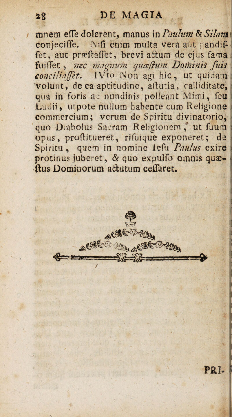 innem efle delerent, manus in Paulum b Silam1 conjecifTe. Ni fi enim multa vera aut ; andifi fet, aut praeftaflet, brevi aftum de ejus fama fuiffet > nec magnum quceftum Dominis fuis concilia(fet. IVto Non agi hic, ut quidam volunt, de ea aptitudine, aftutia, calliditate, qua in foris a: nundinis polleant Mimi, feu Ludii, utpote nullum habente cum Religione commercium; verum de Spiritu divmatorio, ; quo D.abolus Sarram Religionem,' ut fuum opus, proftitueret, rifuique exponeret; de Spiritu , quem in nomine lefu Paulus exire i protinUvS juberet, & quo expulih omnis quae- < ftus Dominorum aftutum ceiFaret.