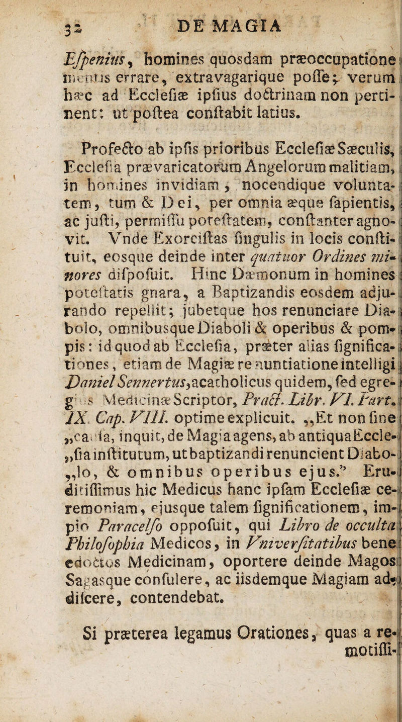 E/penius, homines quosdam praeoccupatione metitis errare, extravagarique poffe; verum ha?c ad Ecclefias ipfms dodrinam non perti¬ nent: ut poftea conflabit latius. Profefto ab ipfis prioribus Ecclefite Saeculis, i Ecclefia praevaricatorum Angelorum malitiam, in homines invidiam , nocendique volunta-; tem, tum & D ci, per omnia seque lapientis, i ac jufti, permilTu poreflatem, conftanteragno-; vit. Vnde Exorciftas fmgulis in locis confli- tuit, eosque deinde inter quatuor Ordines mi- \ noves difpofuit. Hinc D^monum in homines i poteftatis gnara, a Baptizandis eosdem adju¬ rando repellit; jobetque hos renunciare Dia-i bolo, omnibusque Diaboli & operibus & pom- ; pis: id quod ab Ecclefia, pr®ter alias fignifica- i tiones, etiam de Magia? re nuntiatione inteliigi j Daniel fo^crr^acacholicus quidem, fed egre- > g; s Medicina? Scriptor, Praei* Libr. VI. Part. j IX Cap. VIII. optime explicuit. „Et non fine „ca ia, inquit, de Magia agens, abantiquaEccle-i ?>fia inflitutum, utbaptizandi renuncient Diabo¬ lo, & omnibus operibus ejus.’’ Eru- ditiflirous hic Medicus hanc ipfam Ecclefiae ce¬ remoniam, e jusque talem figni fi cati onero, ira-i pio Paracelfo oppofuit, qui Libro de occulta \ Philofopbia Medicos, in Vniverjitatibus bene edoctos Medicinam, oportere deinde Magos; Sagasque eonfulere, ac iisdemque Magiam ad* dilcere, contendebat. Si praeterea legamus Orationes, quas a re* motiffi-