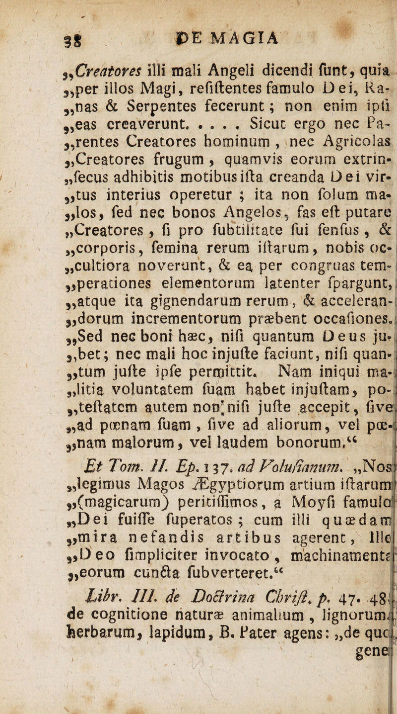 Creatores illi mali Angeli dicendi funt, quia 3Vper illos Magi, refiftentes famulo Dei. Ra- „nas & Serpentes fecerunt; non enim ipfi 3,eas creaverunt.Sicut ergo nec Pa~ j.rentes Creatores hominum , nec Agricolas 5,Creatores frugum , quamvis eorum extrin- 3,fecus adhibitis motibusifta creanda Dei vir¬ atus interius operetur ; ita non folum nia* 5,los, fed nec bonos Angelos, fas efl putare „Creatores , fi pro fubtilkate fui fenfus, & ,,corporis, femina rerum illarum, nobis oc- „cultiora noverunt, & ea per congruas tem- operationes elementorum latenter fpargunt, 3,atque ita gignendarum rerum, & acceleran- odorum incrementorum praebent occafiones. 35Sed neG boni haec, nifi quantum Deus ju* 3,bet; nec mali hoc injufte faciunt, nifi quan» 3,tum jufte ipfe permittit. Nam iniqui ma- 9>litia voluntatem fuam habet injuftam, po- oteftatcm autem notrnifi jufle accepit, five 9,ad poonam fuam , live ad aliorum, vel poe- 3,nam malorum, vel laudem bonorum,u Et Tom. II. Ep. i 3 7* ad Vdufirmum. „Nost „legimus Magos iEgyptiorum artium i Rarum ,,(magicarum) peritiffimos, a Moyfi famulo ,,Dei fuifle fuperatos ; cum illi quaedam 9,mira nefandis artibus agerent, Ille oDeo fimpliciter invocato, machinamentr 3,eorum cunfla fubverteret.44 Libr. /II. de Doctrina CbriJI, p. 47. 48 , de cognitione naturae animalium , lignorum, herbarum, lapidum, B. Pater agens: „de que , gene |v