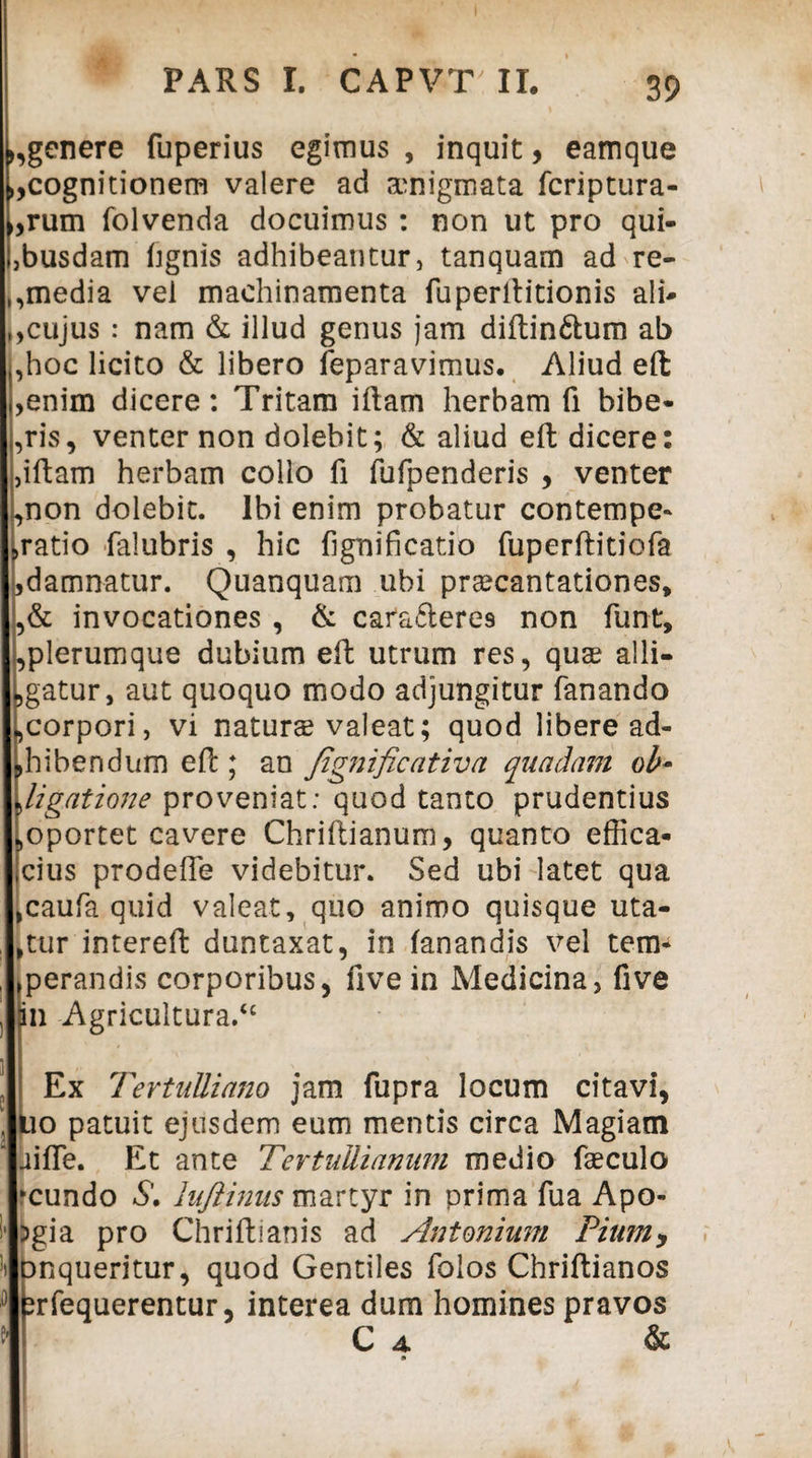 >,genere fuperius egimus , inquit, eamque „cognitionem valere ad amigmata fcriptura- (,rum folvenda docuimus : non ut pro qui¬ busdam fignis adhibeantur, tanquam ad re- ,,media vei machinamenta fuperftitionis ali- ,,cujus : nam & illud genus jam diftin&um ab ,hoc licito & libero feparavimus. Aliud eft ,enim dicere: Tritam iftam herbam fi bibe- ,ris, venter non dolebit; & aliud eft dicere: ,iftam herbam collo fi fufpenderis , venter *>non dolebit. Ibi enim probatur contempe- ,ratio falubris , hic fignificatio fuperftitiofa ^damnatur. Quanquam ubi praecantationes, ,& invocationes , & cafafteres non funt, ,plerumque dubium eft utrum res, quae alli¬ catur, aut quoquo modo adjungitur fanando ,corpori, vi naturae valeat; quod libere ad¬ bibendum eft ; an fignificativa quadam ob¬ ligatione proveniat: quod tanto prudentius ^oportet cavere Chriftianum, quanto effica- icius prodefte videbitur. Sed ubi latet qua ,caufa quid valeat, quo animo quisque uta¬ ntur intereft duntaxat, in fanandis vel tem* perandis corporibus, five in Medicina, five in Agricultura/' Ex Tertulliano jam fupra locum citavi, lio patuit ejusdem eum mentis circa Magiam uifle. Et ante Tertullianum medio fteculo ♦eundo S\ lujlinus martyr in prima fua Apo- )gia pro Chriftianis ad Antonium Piumy Dequeritur, quod Gentiles folos Chriftianos brfequerentur, interea dum homines pravos C 4. &