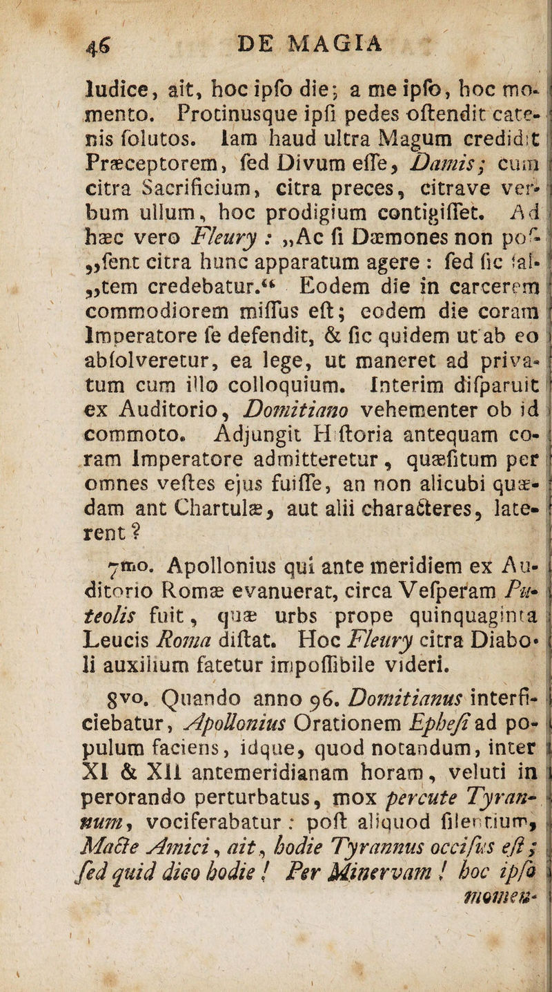 I . - ; / ' ■ • ' * ' ‘ ^ • _ '  \\ 4S DE MAGIA ludice, ait, hoc ipfo die; a me ipfo, hoc mo¬ mento. Procinusque ipfi pedes oftendit cate- nis folutos. iam haud ultra Magum credidit Praeceptorem, fed Divum effe, Damis; cum citra Sacrificium, citra preces, citrave ver* j bum ullum, hoc prodigium contigifiet. Ad ! haec vero Fleury : „Ac fi Daemones non por* „fent citra hunc apparatum agere : fed (ic fal-! „tem credebatur.** Eodem die in carcerem | commodiorem miflus eft; eodem die coram l Imperatore fe defendit, & fic quidem ut ab eo abfolveretur, ea lege, ut maneret ad priva¬ tum cum illo colloquium. Interim difparuit ex Auditorio, Domitiano vehementer ob id commoto. Adjungit H Horia antequam co¬ ram imperatore admitteretur, quaefitum per omnes veftes ejus fuifie, an non alicubi quae¬ dam ant Chartulae, aut alii characteres, late¬ rent ? 71T10. Apollonius qui ante meridiem ex Au¬ ditorio Romae evanuerat, circa Vefperam Pu- teolis fuit, cjuse urbs prope quinquaginta Leucis Roma diflat. Hoc Fleury citra Diabo* li auxilium fatetur impoffibile videri. ' gvo. Quando anno 96. Domitianus interfi- ciebatur, Apollonius Orationem Epbejiad po- \ pulum faciens, idque, quod notandum, inter XI & Xli antemeridianam horam, veluti in perorando perturbatus, mox percute Tyran¬ num, vociferabatur: poft aliquod Olentium, Macie Amici, ait, bodie Tyrannus occifus efl; fed quid dico hodie / Per Minervam ! hoc ipfo momen* i 1