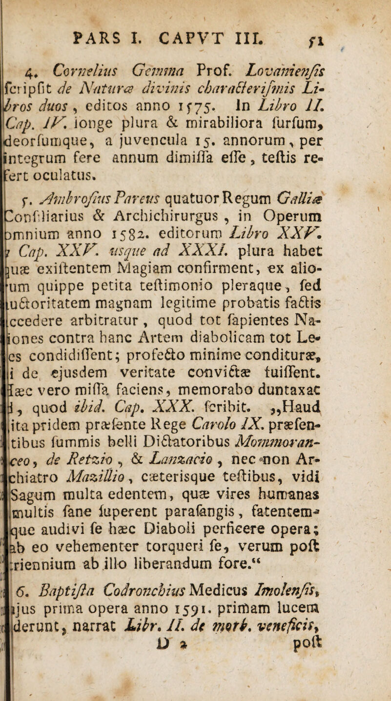 fi 4* Cornelius Gemma Prof. Lovamenjis fer i p fit de Natura divinis charaElerifmis Li¬ bros duos , editos anno 15*75. In Libro 1L Cap. IV. ionge plura & mirabiliora furfum, deorfumque, a juvencula 15. annorum, per integrum fere annum dimiffa efTe 5 teftis re¬ fert oculatus, f. ShnbrofiusParens quatuor Regum Galli& onfliarius & Archichirurgus , in Operum amnium anno 1582. editorum Ubro XXV. 7 Cap. XXV. usque ad XXXI. plura habet ^uge exiltentem Magiam confirment, ex alio- um quippe petita teftimonio pleraque , fed udtoritatem magnam legitime probatis faftis ccedere arbitratur , quod tot fapientes Na- ones contra hanc Artem diabolicam tot Le- es condidiflent; profe&o minime conditurae, i de ejusdem veritate convicta? fuiffent. aec vero mifla faciens, memorabo duntaxac , quod ibid. Cap. XXX. feribit. ,,Haud ito. pridem pr&fente Rege Carolo IX. praefen- ,tibus fummis belli Didlatoribus Mommoran- \ceo, de Retzio , & Lanzacio , nec non Ar¬ chiatro Mazillio, eseterisque teftibus, vidi Sagum multa edentem, quse vires humanas multis fane luperent parafangis, fatentenn que audivi fe haec Diaboli perficere opera; ab eo vehementer torqueri fe, verum poft riennium ab illo liberandum fore.“ 6. Baptijla Codroncbius Medicus Imolenjis, qus prima opera anno 1591. primam lucem erunt, narrat Libr. II. de motb. veneficis* D % poft r