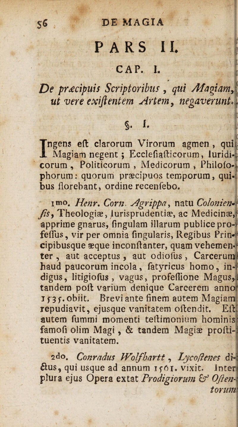 De praecipuis Scriptoribus , qui Magiam,, ut vere exijientem Artem, negaverunt. PARS II. CAP. I. §. Ingens eft clarorum Virorum agmen , quii Magiam negent; Ecclefiafticorum, luridi-:; eorum , Politicorum , Medicorum , Philofo- phorum: quorum praecipuos temporum, qui¬ bus florebant, ordine recenfebo. imo. Henr. Corn Agrippa, natu Colonien* Jis, Theologis, iurisprudentis, ac Medicinae, apprime gnarus, fingulam illarum publice pro- feflus, vir per omnia Angularis, Regibus Prin* cipibusque aeque inconftanter, quam vehemens ter , aut acceptus, aut odiofus, Carcerurni haud paucorum incola, fatyricus homo, in¬ digus, litigiofus, vagus, profeffione Magus, tandem poft varium denique Carcerem anno i j 3 f. obiit. Brevi ante finem autem Magiam repudiavit, ejusque vanitatem oftendit. Eft autem fumrni momenti teftimonium hominis famofi olim Magi, & tandem Magis profti- tuentis vanitatem. 2do. Conradus Wolfhartt, Lycofrenes d> £lus, qui usque ad annum ifOi, vixit, inter plura ejus Opera extat Prodigiorum £f Oftett- torum