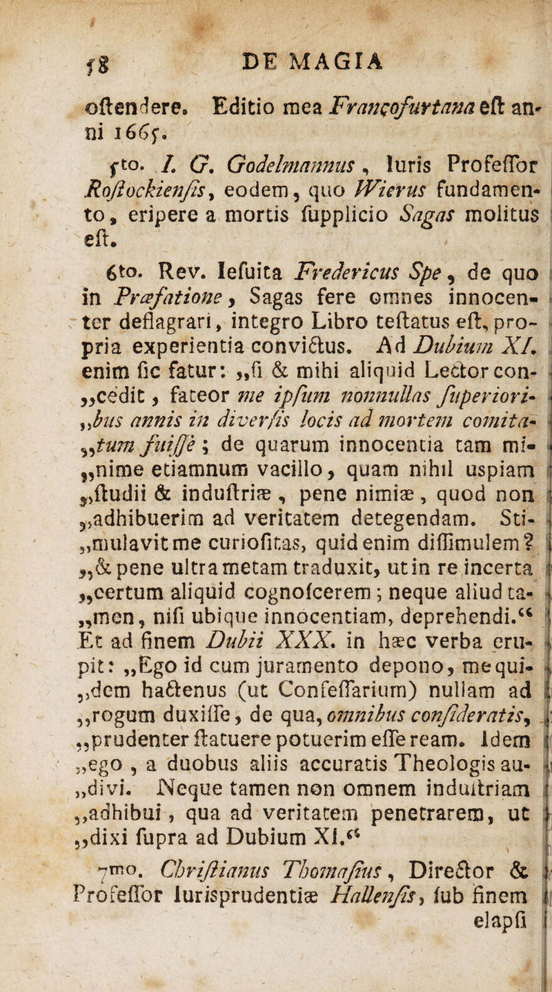 fg DE MAGIA oftendere. Editio mea FranQofuYtana eft an» ni i66f. fto. /# G. Godelmnnnus, luris ProfefTor Rofiockienfis, eodem, quo Wierus fundamen¬ to, eripere a mortis fupplicio *SW/7y molitus eft. 6*o. Rev. Iefuita Fredericus Spe, de quo in Praefatione, Sagas fere omnes innocen- - ter deflagrari» integro Libro teflatus eft, pro¬ pria experientia convidlus. Ad Dubium XL enim fic fatur: „fi & mihi aliquid Lectorcon- j,cedit, fateor me ipfnm nonnullas fu perior i- \ %J?us annis in diver/is locis ad mortem comita- i „tu?n fuifie; de quarum innocentia tam mf« * „nime etiamnum vacillo, quam nihil uspiam \ „ftudii & induftrim , pene nimiae, quod non adhibuerim ad veritatem detegendam. Stl- „mulavitme curiofitas, quid enim diffimulem? „&pene ultra metam traduxit, ut in re incerta ,,certum aliquid cognofcerem; neque aliud ta- „men, nifi ubique innocentiam, deprehendi/4 Et ad finem Dubii XXX. in haec verba eru- pit: „Ego id cum juramento depono, me qui- 5,dem ha&enus (ut ConfefTariurn) nullam ad i ,,rogum duxifie, de qua, omnibus confideratis, 1: ^prudenter ftatuere potuerim effeream. Idem i „ego , a duobus aliis accuratis Theologis au- -j „divi. Neque tamen non omnem induitriam „adhibui, qua ad veritatem penetrarem, ut „dixi fupra ad Dubium XI/4 7^0. Chrifiianus Thomajius, Direflor & ProfefTor lurisprudentiae HaUenfis*> fub finem ,j elapfi