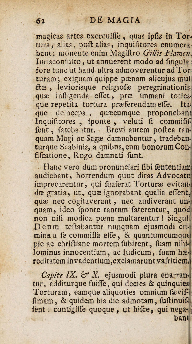 magicas artes exercuifte, quas ipfis in Tor« tura, alias, poft alias, inquifitores enumera bant; monente enim Magiftro Gillis tlamem Jurisconfuko, ut annuerent modo ad lingula: fore tunc ut haud ultra admoverentur ad Tor¬ turam; exiguam quippe poenam alicujus mu! , leviorisque religiofo peregrinationis, quo infligenda eflet, prae immani toties- que repetita tortura proferendam efie. lta< que deinceps , quocumque proponebant Inquifitores , fponte , veluti fi commifif fent, fatebantur. Brevi autem poftea tan« quam Magi ac Sago damnabantur, tradeban- turque Scabinis, a quibus, cum bonorum Con fifcatione, Rogo damnati funt. Hanc vero dum pronunciari fibi fententiami audiebant, horrendum quot diras Advocate imprecarentur, qui fuaferat Torturo evitan-l do gratia, ut, quo ignorabant qualia eflent.: quo nec cogitaverant, nec audiverant un-: quam, ideo fponte tantum faterentur, quod: non nifi modica poena multarentur! Singuli Deum teftabantur nunquam ejusmodi cri¬ mina a fe commifia efie, & quantumcumque pie ac chriftiane mortem fubirent, fuam nihi¬ lominus innocentiam, ac Judicum, fuam ho-; reditatem in vadentium,exclamarunt vafritiemq Capite IX. of X. ejusmodi plura enarran# tur, additurque Rufie, qui decies & quinquies* Torturam, eamque aliquoties omnium faevifli fimam, & quidem bis die admotam, fuftinuifij fent; contigifle quoque * ut hifce, qui nega¬ bant