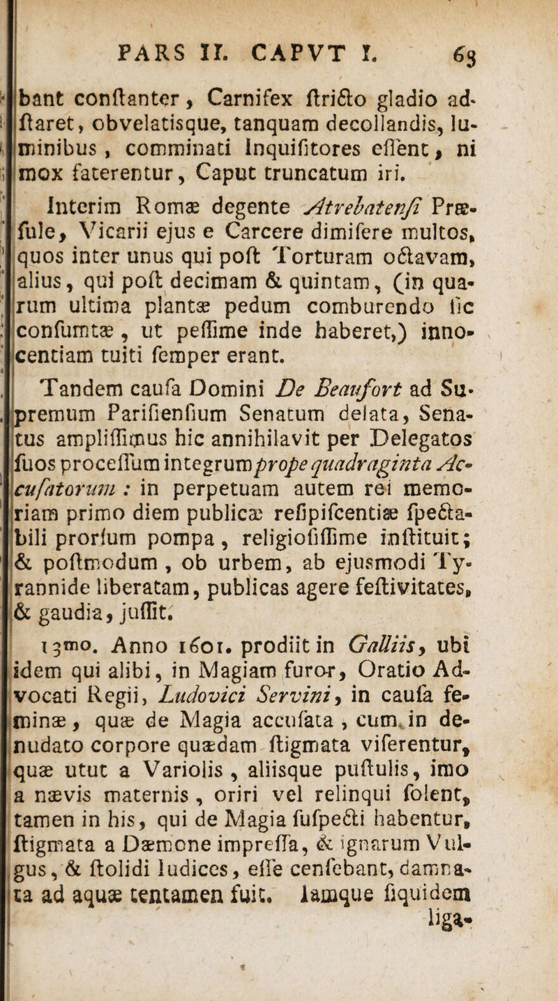 bant conflantor, Carnifex ftri&o gladio ad* flaret, obvelatisque, tanquam decollandis, lu¬ minibus , comminati Inquifitores eflent, ni mox faterentur, Caput truncatum iri. Interim Romae degente Atrehatenfi Pr©- fule. Vicarii ejus e Carcere dimifere multos, quos inter unus qui pofl Torturam odtavara, alius, qui pofl decimam & quintam, (in qua¬ rum ultima planta? pedum comburendo ile confumtae, ut peffime inde haberet,) inno¬ centiam tuiti femper erant. Tandem caufa Domini De Beavfort ad Su- premum Parifienfium Senatum delata, Sena¬ tus ampliffienus hic annihilavit per Delegatos fuos procelTum integrum prope quadraginta Ac- cufatorum : in perpetuam autem rei memo¬ riam primo diem publica? refipifeentiae fpe&a- bili prorium pompa, religiofiffime inftituit; & poflmodum , ob urbem, ab ejusmodi Ty¬ rannide liberatam, publicas agere feflivitates, & gaudia, juffit. Anno 1601. prodiit in GaUiis, ubi idem qui alibi, in Magiam furor, Oratio Ad¬ vocati Regii, Ludovici Servini> in caufa fe¬ minae , quae de Magia accufata , cum, in de¬ nudato corpore quaedam ftigmata viferentur, quae utut a Varioiis , aliisque puflulis, imo a naevis maternis , oriri vel relinqui folent, tamen in his, qui de Magia fufpe&i habentur, ftigmata a Daemone imprefla, & ignarum Vul¬ gus, & flolidi ludices, elle cenfebant, damna¬ ta ad aquae tentamen fuit, lamque fiquidem