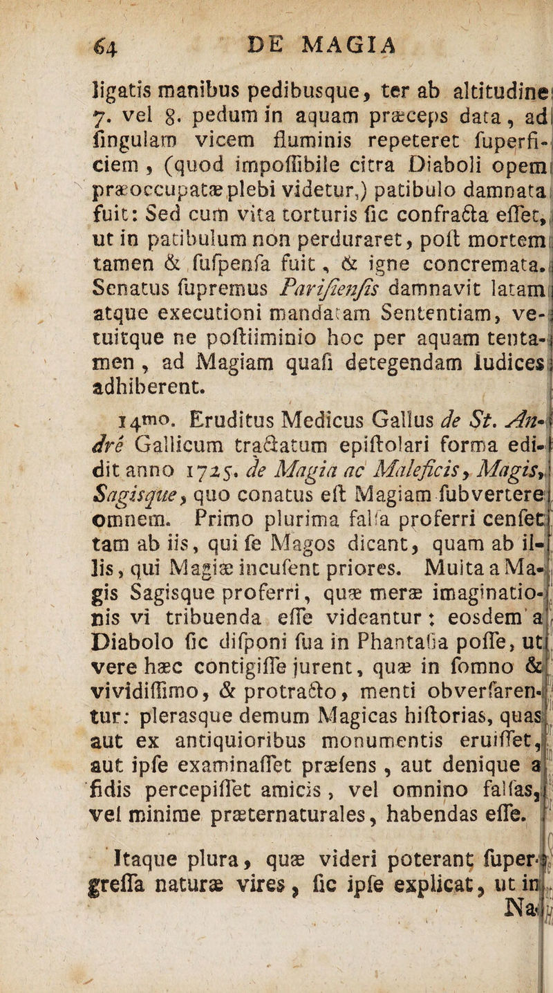 ligatis manibus pedibusque, ter ab altitudines 7. vel g. pedum in aquam praeceps data, ad| lingulam vicem fluminis repeteret fuperfi- ciem , (quod impoffibile citra Diaboli opemj praeoccupatae plebi videtur,) patibulo damnata fuit: Sed cum vita torturis fic confra&a eflet, ut in patibulum non perduraret, poit mortem; tamen & fufpenfa fuit, & igne concremata.! Senatus fupremus Parifienfis damnavit latam atque executioni mandatam Sententiam, ve- tuitque ne poftiiminio hoc per aquam tenta¬ men , ad Magiam quafi detegendam ludices adhiberent. 14*110. Eruditus Medicus Gallus de St. An• ire Gallicum tra&atum epiflolari forma edi¬ dit anno 17 de Magia ac Maleficis, Magis* Sagisque, quo conatus efl Magiam fubvertere omnem. Primo plurima faba proferri cenfet tam ab iis, qui fe Magos dicant, quam ab ii Iis, qui Magiae incufent priores. Multa a Ma¬ gis Sagisque proferri, quae merae imaginatio¬ nis vi tribuenda efle videantur: eosdem a Diabolo fic difponi fua in Phantafia pofle, ut vere haec contigifle jurent, quae in fomno & vividiffimo, &protra6lo, menti obverfaren- i 'ii tur: plerasque demum Magicas hiftorias, quas aut ex antiquioribus monumentis eruiflet, aut ipfe examinaflet praeiens, aut denique a fidis percepiflet amicis, vel omnino fallas, vel minime praeternaturales, habendas efle. m Itaque plura, quae videri poterant fuper g refla naturae vires, fic ipfe explicat, ut in Na- s