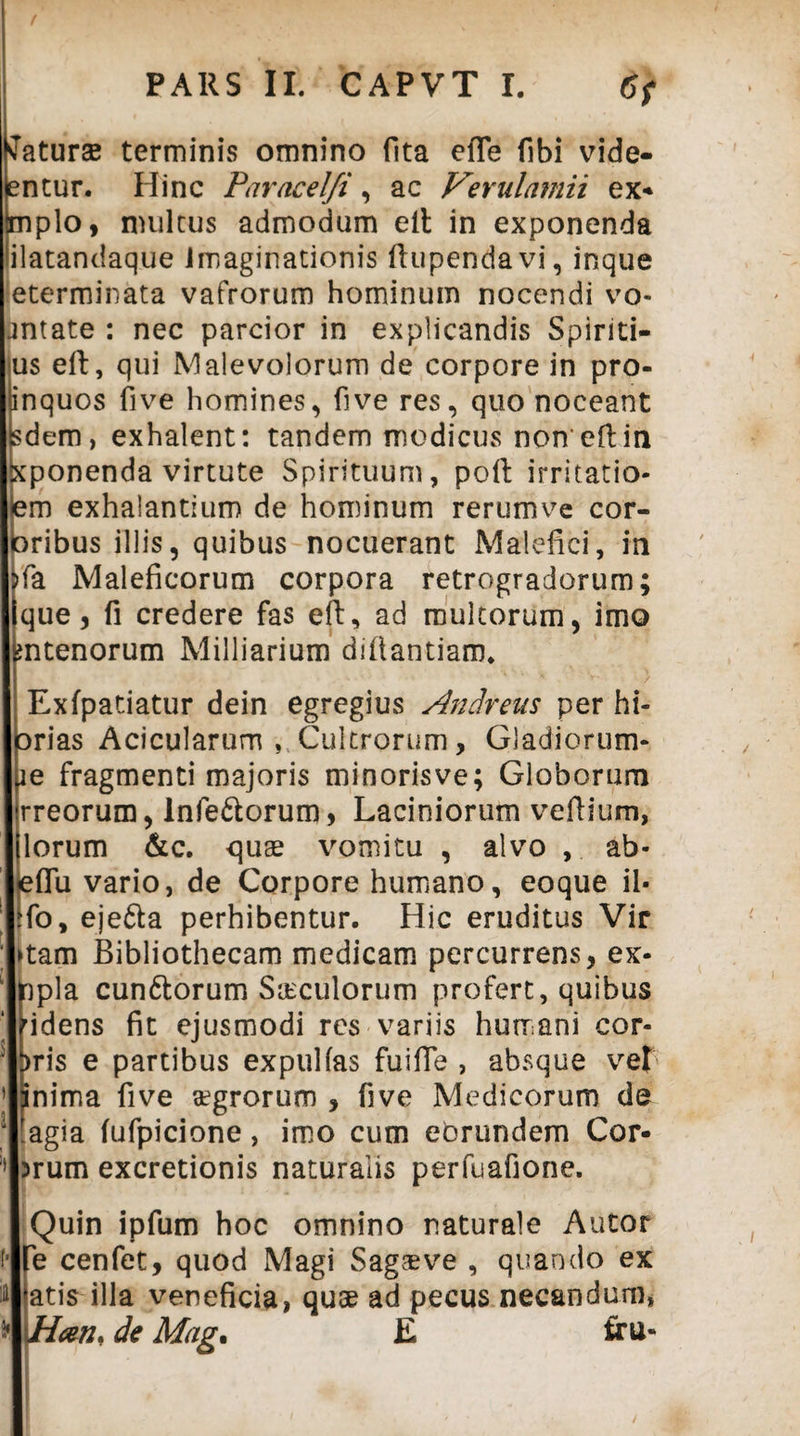 tfaturae terminis omnino fita efle fibi vide- entur. Hinc Paracel/i, ac Verulamii ex* mplo, multus admodum eft in exponenda ilatandaque Imaginationis ftupendavi, inque eterminata vafrorum hominum nocendi vo- antate : nec parcior in explicandis Spiriti- us eft, qui Malevolorum de corpore in pro- inquos five homines, five res, quo noceant sdem, exhalent: tandem modicus noneftin xponenda virtute Spirituum, poft irritatio- em exhalantium de hominum rerumve cor- ribus illis, quibus nocuerant Malefici, in fa Maleficorum corpora retrogradorum; que, fi credere fas eft, ad multorum, imo ntenorum Milliarium diftantiaro. Exfpatiatur dein egregius Andreus per hi- rias Acicularurn , Cultrorum, Gladiorum- e fragmenti majoris minoris ve; Globorum rreorum, Inferorum, Laciniorum veftium, lorum &c. quae vomitu , alvo , ab- flu vario, de Corpore humano, eoque il* fo, ejefta perhibentur. Hic eruditus Vir >tam Bibliothecam medicam percurrens, ex- npla cun&orum S&culorum profert, quibus idens fit ejusmodi res variis humani cor- t>ris e partibus expulfas fuiffe , absque vet jnima five aegrorum , five Medicorum de !agia fufpicione, imo cum eorundem Cor¬ arum excretionis naturalis perfuafione. Quin ipfum hoc omnino naturale Autor e cenfet, quod Magi Sagae ve , quando ex atis illa veneficia, quae ad pecus necandum, Hcen* de Mag. E tru»