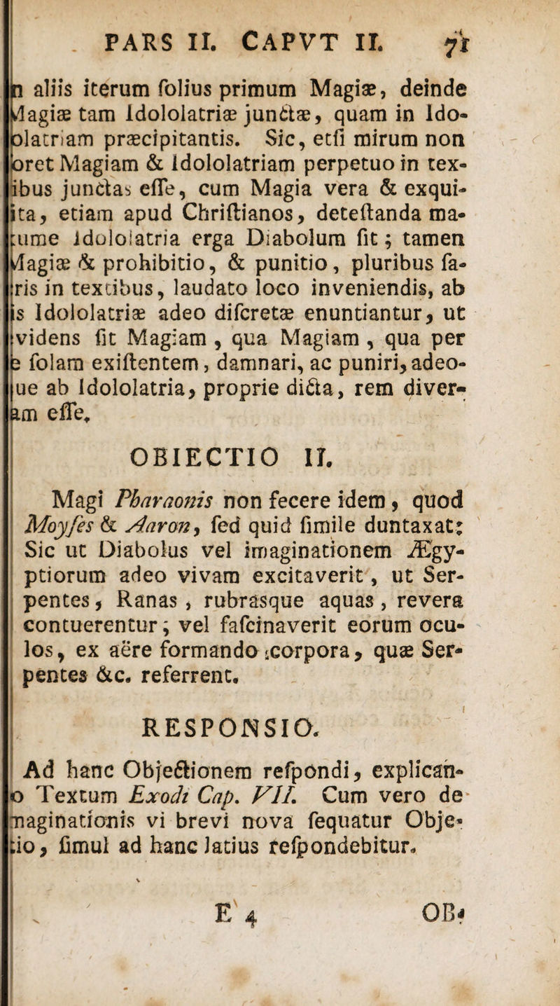 . PARS II. CAPVT II. 71 n aliis iterum folius primum Magiae, deinde Hagiae tam Idololatria? jundae, quam in ldo- olatnam praecipitantis. Sic, etli mirum non pret Magiam & idololatriam perpetuo in tex- ibus jundas efle, cum Magia vera & exqui- ita, etiam apud Chriftianos, deteilanda ma¬ turae idoloiatria erga Diabolum fit; tamen Wagiae & prohibitio, & punitio, pluribus fa¬ ris in textibus, laudato loco inveniendis, ab s Idololatriae adeo difcreta? enuntiantur, ut videns fit Magiam , qua Magiam , qua per b folam exiftentem, damnari, ac puniri, adeo- ue ab Idololatria, proprie dida, rem diver- am effe, OBIECTIO II. Magi Pharaonis non fecere idem, quod Moyfes & Aaron, fed quid fimile duntaxat: Sic ut Diabolus vel imaginationem iEgy- ptiorum adeo vivam excitaverit, ut Ser¬ pentes , Ranas, rubrasque aquas, revera contuerentur; vel fafcinaverit eorum ocu¬ los, ex aere formando ^corpora, quae Ser¬ pentes &c. referrent. L RESPONSIO. Ad hanc Objedionem refpondi, explican- o Textum Exodi Cap. VIL Cum vero de* maginationis vi brevi nova fequatur Obje* tio, fimul ad hanc Jatius refpondebitur. E 4 OB?