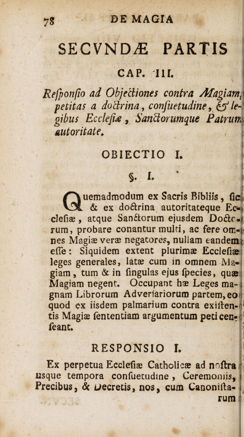 SECVND.E PARTIS CAP. Ili. N ' * 1 Refponfio ad Objectiones contra Afagiatnp petitas a doctrina, consuetudine, &le-' gibus Eccleji£, Sanctorumque Patrum mtoritate. OBIECTIO I. V ' <•* •I §. I. * i Quemadmodum ex Sacris Ribliis, fic & ex do&rina autoritateque Ec* clefiae, aeque Sanftorum ejusdem DodlrJ rum, probare conantur mulri, ac fereom-fr nes Magiae verae negatores, nuliam eandem fc efie: Siquidem extent plurimae Ecclefiae: leges generales, latae cum in omnem Ma¬ giam , tum & in fingulas ejus fpecies, quae Magiam negent. Occupant hae Leges ma¬ gnam Librorum Adveriariorum partem, eoi quod ex iisdem palmarium contra exiften-1 tis Magiae fententiam argumentum peticen-d feant. i RESPONSIO I. Ex perpetua Ecclefiae Catholicae ad noftra t usque tempora confuetudine , Ceremoniis, » Precibus, & uecretis, nos, cum Canonifta- j rum