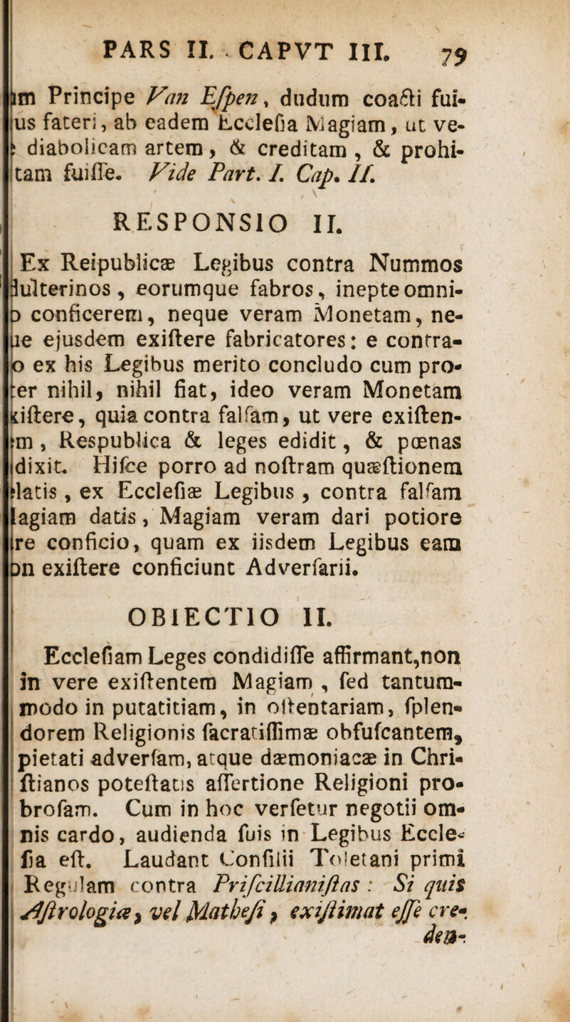 (im Principe Van Efpen, dudum coa&i fui- us fateri, ab eadem'Lcclefia Magiam, ut ve- i diabolicam artem, & creditam , & prohi- i tam fui fle* Vide Part. /. Cap> //. RESPONSIO II. Ex Reipublicae Legibus contra Nummos 3ulterinos, eorumque fabros, inepte omni- D conficerem, neque veram Monetam, ne- ue ejusdem exiftere fabricatores: e contra- o ex his Legibus merito concludo cum pro- ter nihil, nihil fiat, ideo veram Monetam Kiftere, quia contra falfam, ut vere exiften- fm , Respublica & leges edidit, & poenas idixit* Hifce porro ad noftram quaeftionem flatis, ex Ecclefiae Legibus, contra falfam lagiam datis, Magiam veram dari potiore |re conficio, quam ex iisdem Legibus eam bn exiftere conficiunt Adverfarii. OBIECTIO II, _ _ Ecclefiam Leges condidifle affirmant,non in vere exiftentem Magiam , fed tantum¬ modo in putatitiam, in oftentariam, fplen- dorem Religionis facratiffimae obfufcantem, pietati adverfam, atque daemoniacae in Chri- ftianos poteftatis aflertione Religioni pro- brofam. Cum in hoc verfetur negotii om¬ nis cardo, audienda fuis in Legibus Eccle* fia eft. Laudant Confilii Toletani primi Regulam contra PrifciUianiftas : Si quit SJJlrologia y vel t/latbefi ? exijlimat ejje cre* dw~. \