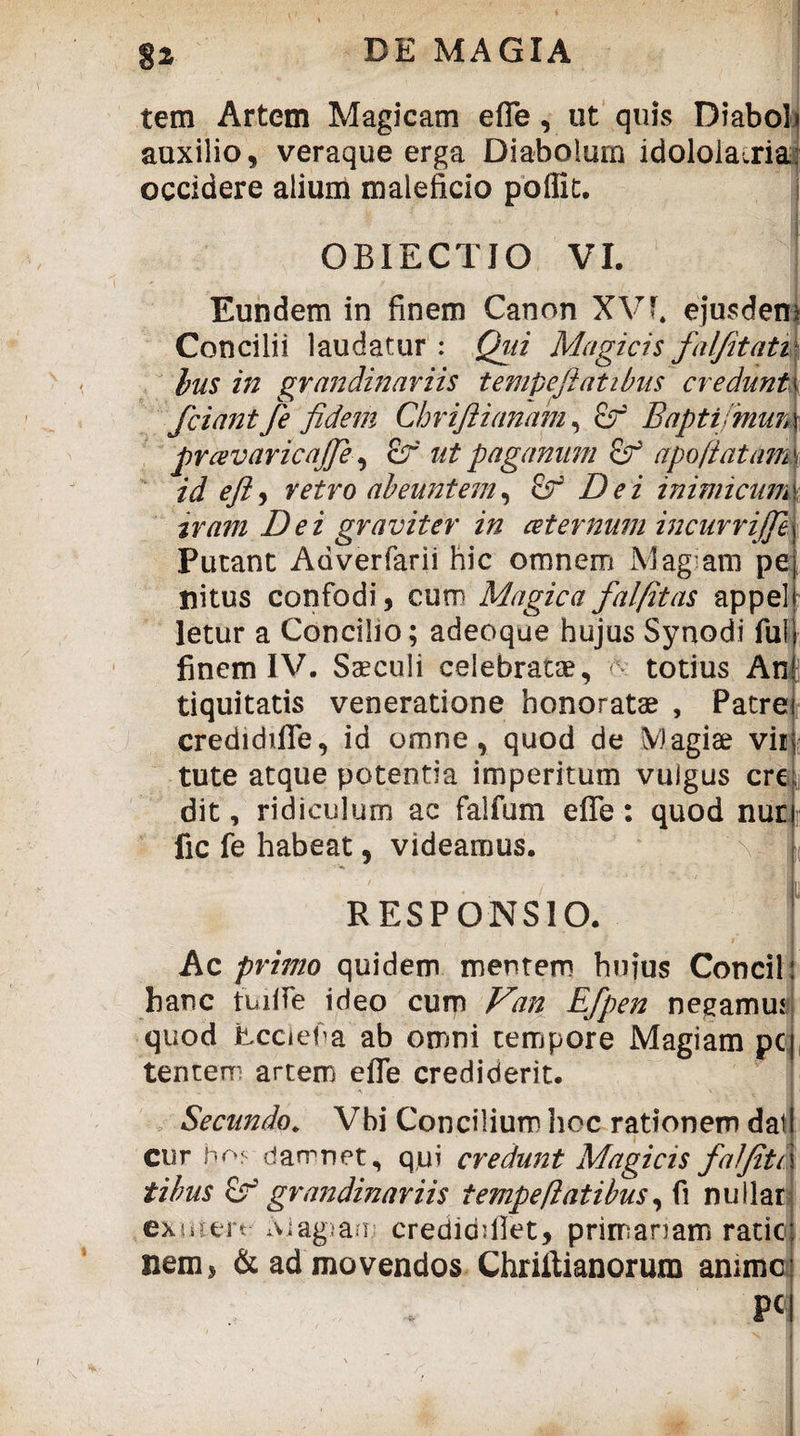 tem Artem Magicam efle, ut quis Diaboli auxilio, veraque erga Diabolum idololatria? occidere alium maleficio poffit. OBIECTIO VI. Eundem in finem Canon XVf. ejusdem Concilii laudatur : Qui Magicis fal/itati hus in grandinariis tempeftatibus credunt ( fciantfe fidem Chvifiianam, £r Baptijmun prcevaricajfie, £r //2 pagamini &r apo[tatam id efl, retro abeuntem, & Dei inimicum tram Dei graviter in cetemuni incurrijje Putant Adverfarii hic omnem Mag am pe, nitus confodi, cum Magica fal/itas appel letur a Concilio; adeoque hujus Synodi fui finem IV. Steculi celebratae, totius Anjj tiquitatis veneratione honoratae , Patre credidifle, id omne, quod de M agite vii tute atque potentia imperitum vulgus cre dit, ridiculum ac falfum efle: quod nur fic fe habeat 5 videamus. \: I RESPONSIO. ! Ac primo quidem mentem huius Concil: hanc iLifle ideo cum Van Efpen negamus quod Eccief a ab omni tempore Magiam pc| tentem artem efle crediderit. A • 11 Secundo. Vbi Concilium hoc rationem dat cur hrv damnet, qui credunt Magicis falfiti tibus grandinariis tempeftatibus, fi nullar exsaert Magiam credidfllet, primariam ratic nem 5 & ad movendos Chriflianorura anime P«