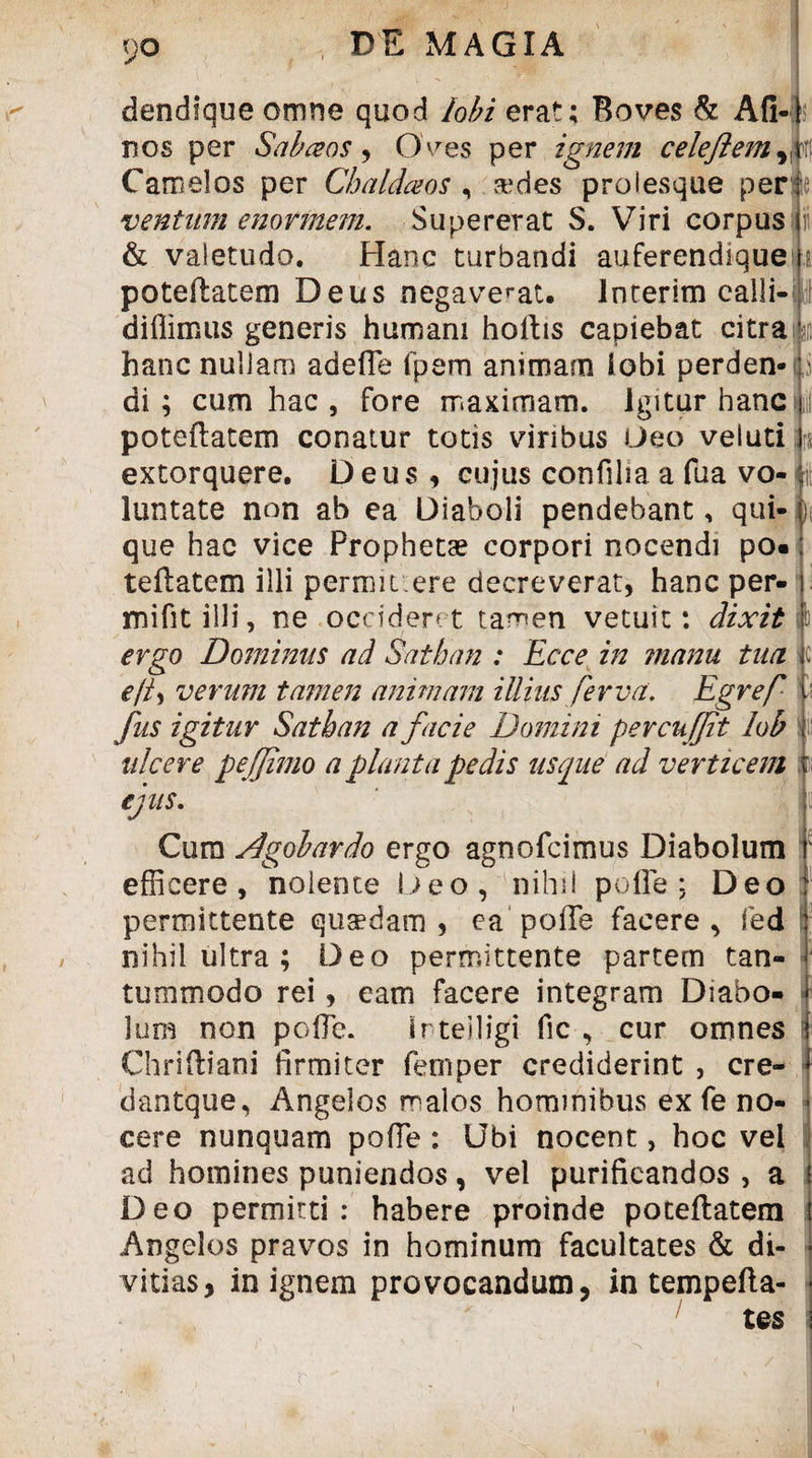 9° dendique omne quod lobi erat; Boves & Afi nos per Sabceos , O ves per ignem celeftemri\\ Camelos per Chaldaeos , sedes prolesque per ventam enormem. Supererat S. Viri corpus & valetudo. Hanc turbandi auferendique poteftatem Deus negaverat, lnterim calli-- diilimus generis humani hortis capiebat citra :?ji hanc nullam adefle fpem animam lobi perden-p di; cum hac , fore maximam, igitur hanc poteftatem conatur totis viribus Deo veluti extorquere. Deus, cujus confilia a fua vo« )i luntate non ab ea Diaboli pendebant, qui que hac vice Prophetas corpori nocendi po tertatem illi permiti ere decreverat, hanc per* mifitilli, ne occideret tamen vetuit: dixit i) ergo Dominus ad Sathan : Ecce in manu tua c ejt^ verum tamen animam illius fer v a. Egref c fus igitur Sathan a facie Domini percufjit lob ulcere pe fimo a planta pedis usque ad verticem ejus. Cum Agobardo ergo agnofcimus Diabolum ‘ efficere, nolente Deo, nihil porte: Deo permittente quaedam , ea porte facere , fed ; nihil ultra ; Deo permittente partem tan¬ tummodo rei, eam facere integram Diabo¬ lum non polTe. irteiligi fic , cur omnes Chrirtiani firmiter fetnper crediderint , cre- dantque. Angelos malos hominibus ex fe no¬ cere nunquam porte : Ubi nocent, hoc vei ad homines puniendos, vel purificandos , a i Deo permitti: habere proinde poteftatem Angelos pravos in hominum facultates & di¬ vitias, in ignem provocandum, in tempefta- t es