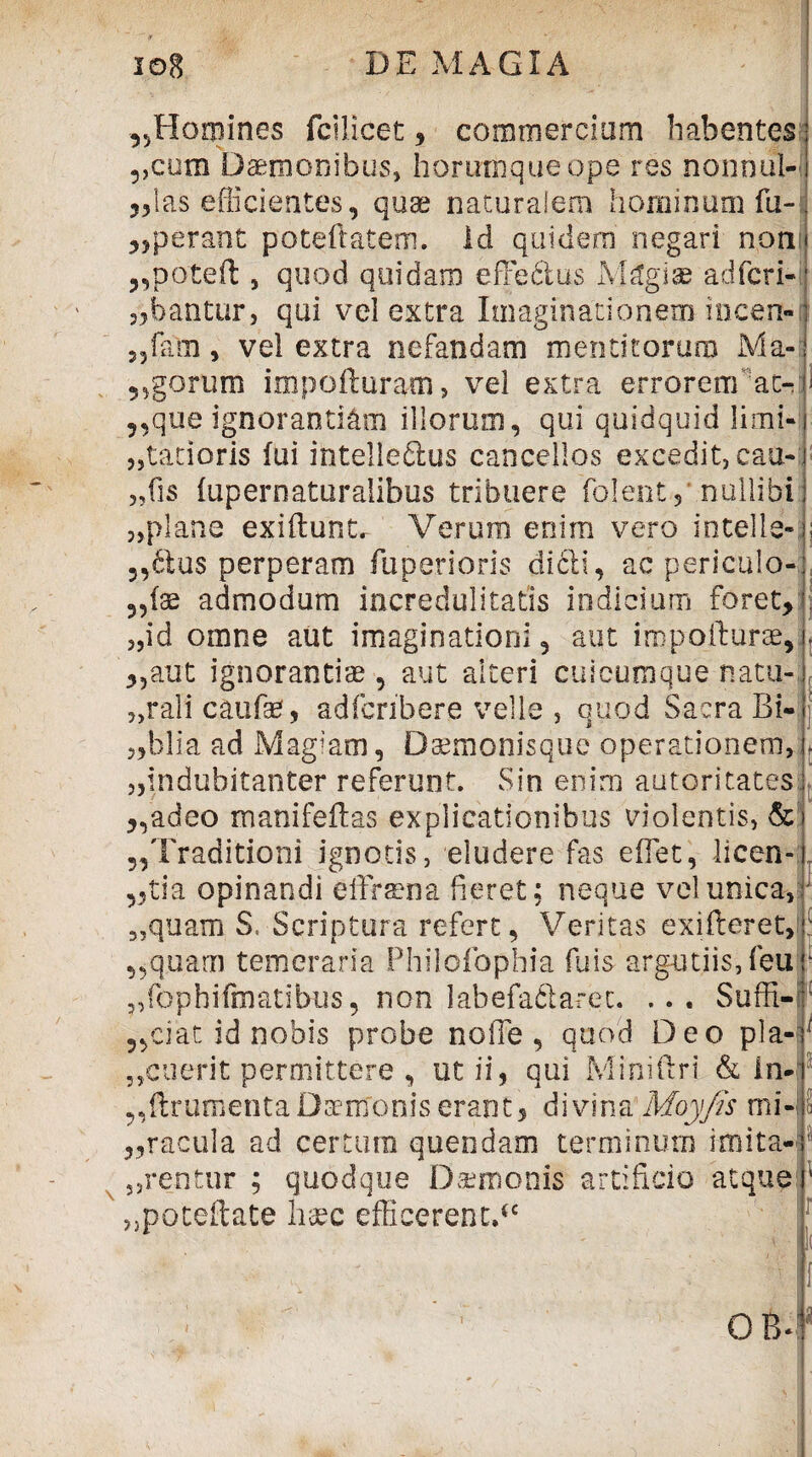 ^Homines fcilicet * commercium habentes ?)com Daemonibus, horumqueope res nonoul-l „las efficientes, quae naturalem hominum fu- „perant poteftatem. Id quidem negari non ,,poteft , quod quidam effe&us Magiae adfcri- ^bantur, qui vel extra Imaginationem incen- 35fam, vel extra nefandam mentitorum Ma- ?,gorum impofturam» vel extra errorem ao que ignorantiam illorum, qui quidquid limi 5,latioris fui intelledlus cancellos excedit, catt-L „fis fupernaturalibus tribuere folent , nullibi 3,plane exi fiunt. Verum enim vero in teli e-: 5,dius perperam fuperioris dicit, ac periculo- „fae admodum incredulitatis indicium foret, 3,id omne aut imaginationi, aut iropofturae, „aut ignorantiae, aut alteri cuicumque natu-. 5)rali caufe, adfcnbere velle , quod Sacra Bi- ,,blia ad Magiam, Daemonisque operationem, 3,indubitanter referunt. Sin enim autoritates „adeo manifeflas explicationibus violentis, & „Traditioni ignotis, eludere fas e fiet, licen- ,,tia opinandi effraena fieret; neque vel unica. 35quam S. Scriptura refert, Veritas exifleret, : „quam temeraria Philofophia fuis argutiis, feu 1 „fophifmatibus, non labefa&arec. ... Suffi- 5,ciat id nobis probe nolle , quod Deo pla- „cuerit permittere , ut ii, qui Miniftri & in- „flrumentaDaerrfoniserant, divina Moyjis mi- i „racula ad certum quendam terminum imita- „rentur ; quodque Daemonis artificio atque 1 „poteflate haec efficerent.*' Ii