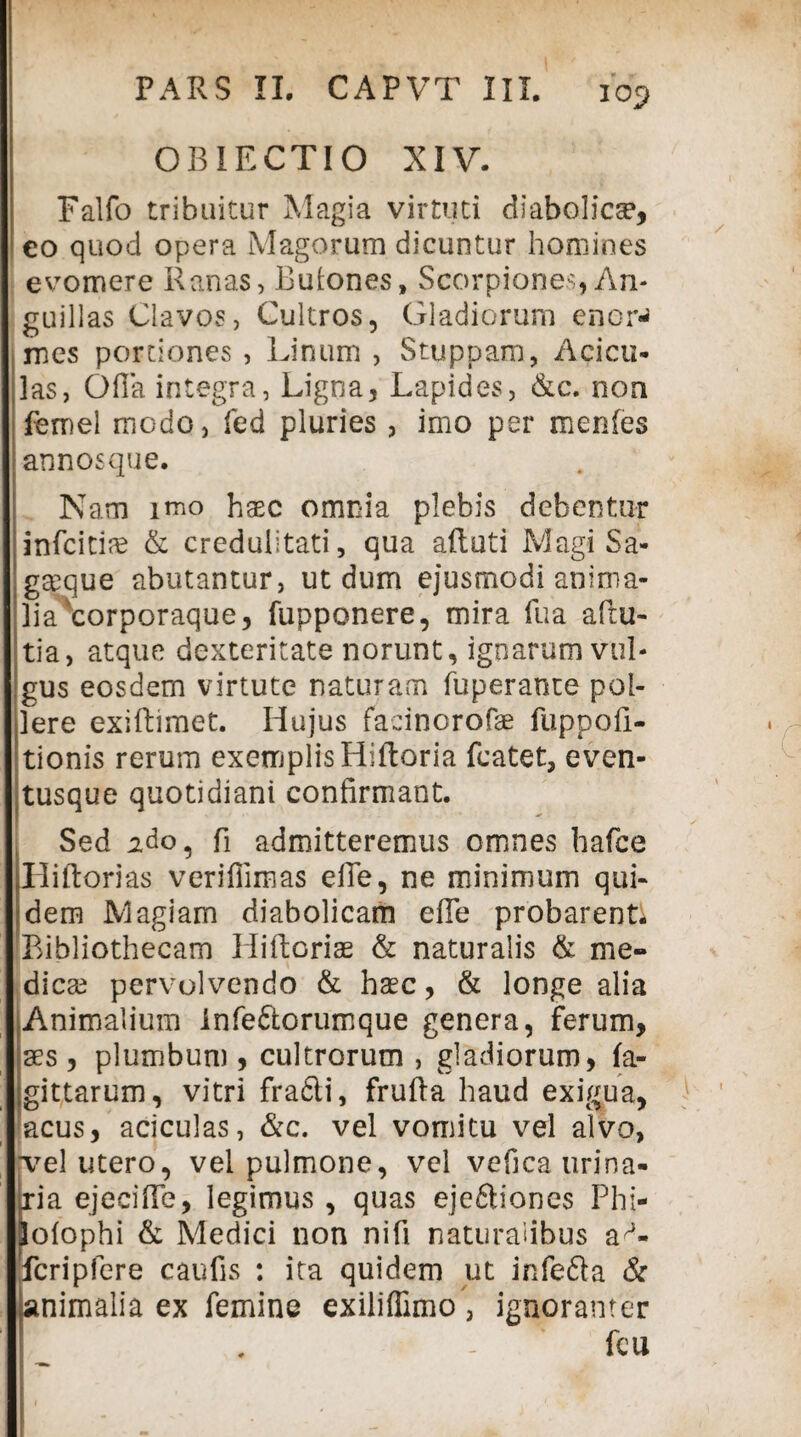 OBJECTIO XIV. Falfo tribuitur Magia virtuti diabolica, eo quod opera Magorum dicuntur homines evomere Ranas, Butones, Scorpiones, An¬ guillas Clavos, Cultros, Gladiorum enor^ mes portiones , Linum , Stuppam, Acicu- las, Ofia integra, Ligna, Lapides, &c. non femel modo, fed pluries, imo per menfes annosque. Nam imo hasc omnia plebis debentur infcitiae & credulitati, qua aftuti Magi Sa¬ gaeque abutantur, ut dum ejusmodi anima¬ lia corporaque, fupponere, mira fu a afiu- tia, atque dexteritate norunt, ignarum vul¬ gus eosdem virtute naturam fuperante pol¬ lere exiftimet. Hujus facinorofae fuppofi- tionis rerum exemplis Hiftoria fcatet, even¬ tusque quotidiani confirmant. Sed ido, fi admitteremus omnes hafce Hiftorias verifiimas efie, ne minimum qui¬ dem Magiam diabolicam efie probarent^ Bibliothecam Hiftoriae & naturalis & me¬ dicae pervolvendo & haec, & longe alia Animalium infe&orumque genera, ferum, plumbum , cultrorum , gladiorum, fa¬ nes , y , gittarum, vitri frafli, frufta haud exigua, acus, aciculas, &c. vel vomitu vel alvo, jvel utero, vei pulmone, vel vefica urina- jia ejecifie, legimus, quas ejeftiones Phi- lolophi & Medici non nifi naturalibus ap- fcripfere caufis : ita quidem ut infefta & animalia ex femine exiliffimo\ ignoranter feu