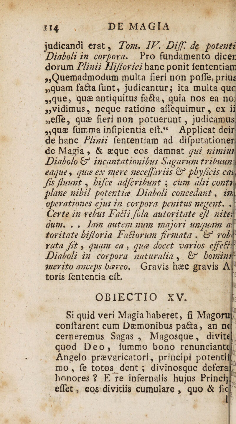 H4 ' ■ „ ' i . 4. . judicandi erat, Tozzz. 7/^. Di fi de potenti Diaboli in corpora. Pro fundamento dicer dorum Plinii Hijiorici hanc ponit lentendam f,Quemadmodum multa fieri non poffe, prius 5,quam fafta funt, judicantur; ita multa que „que, quae antiquitus fa&a, quia nos ea no: y>vidimus, neque ratione affequimur, ex ii 3)efTe, quae fieri non potuerunt, judicamus 5,quae fumma infipientia eft.“ Applicat deir de hanc Plinii fententiam ad difputationer de Magia y & aeque eos damnat qui nimius Diabolo incantationibus Sagarum tribuunw eaquey quee ex mere necefiariis phy/Icis cai Jis fluunt y hifce adfer ibunt ; cum alii conti plane nihil potenti ce Diaboli concedant, ml operationes ejus in corpora penitus negent. . Certe in rebus Fa&i fola autoritate ejt nitet dum. . . Jam autem num majori unquam a toritate hiftoria Faci orum firmata , &r’ rob rata fit y quam ea , quee docet varios ejfefil// Diaboli in corpora naturalia, £r homini1 merito anceps bcereo. Gravis haec gravis A toris fentenda eft. OBIECTIO XV. Si quid veri Magia haberet, fi Magoru conflarent cum Daemonibus pa&a, an nc cerneremus Sagas , Magosque, di vite quod Deo, fummo bono renunciante Angelo praevaricatori, principi potenti! roo, fe totos dent; divinosque defera honores ? E re infernalis hujus Princip eflet, eos divitiis cumulare , quo & fic