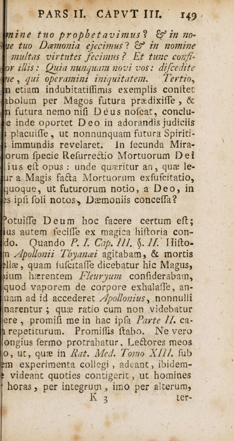 mine tuo prophetavimus ? in no¬ te tuo Damoni a ejecimus ? cP in nomine multas virtutes fecimus ? Et tunc confl¬ or illis: Quia nunquam novi vos: difcedite ne , qui operamini iniquitatem. Tertioy n etiam indubitatiflimis exemplis conltec abolum per Magos fatura praedixille > & (n futura nemo nifi DtJus nofeat, conclu- e inde oportet Deo in adorandis judiciis placuifle, ut nonnunquam futura Spirid- - immundis revelaret. In fecunda Mira- orum fpecie Refurreciio Mortuorum Dei ius eft opus : unde quaeritur an, quae le- xr a Magis fafta Mortuorum exfufcitatio, quoque, ut futurorum notio, a Deo, in ;s ipfi foli notoss, Daemoniis conceffa? >otuifTe Deum hoc facere certum eft; ius autem feciffe ex magica hiftoria con- do. Quando P. I. Cap. IIL $. IL Hi flo- jn Apollonii Tbyancei agitabam, & mortis diae, quam fufcitaffe dicebatur hic Magus, pium haerentem Fleuryum confiderabarn, quod vaporem de corpore exhalafle, an- uam ad id accederet Apollonius, nonnulli narentur ; quae ratio cum non videbatur ere , promifi me in hac ipfa Parte IL ca- 1 repetiturum. Pro miliis flabo. Ne vero ongius ferino protrahatur, Leftores meos o, ut, quce in Rat. Med. Tomo XIiL fub experimenta coliegi , adeant, ibidem- i videant quoties contigerit, ut homines horas, per integrum , imo per alterum, K 3 ter-