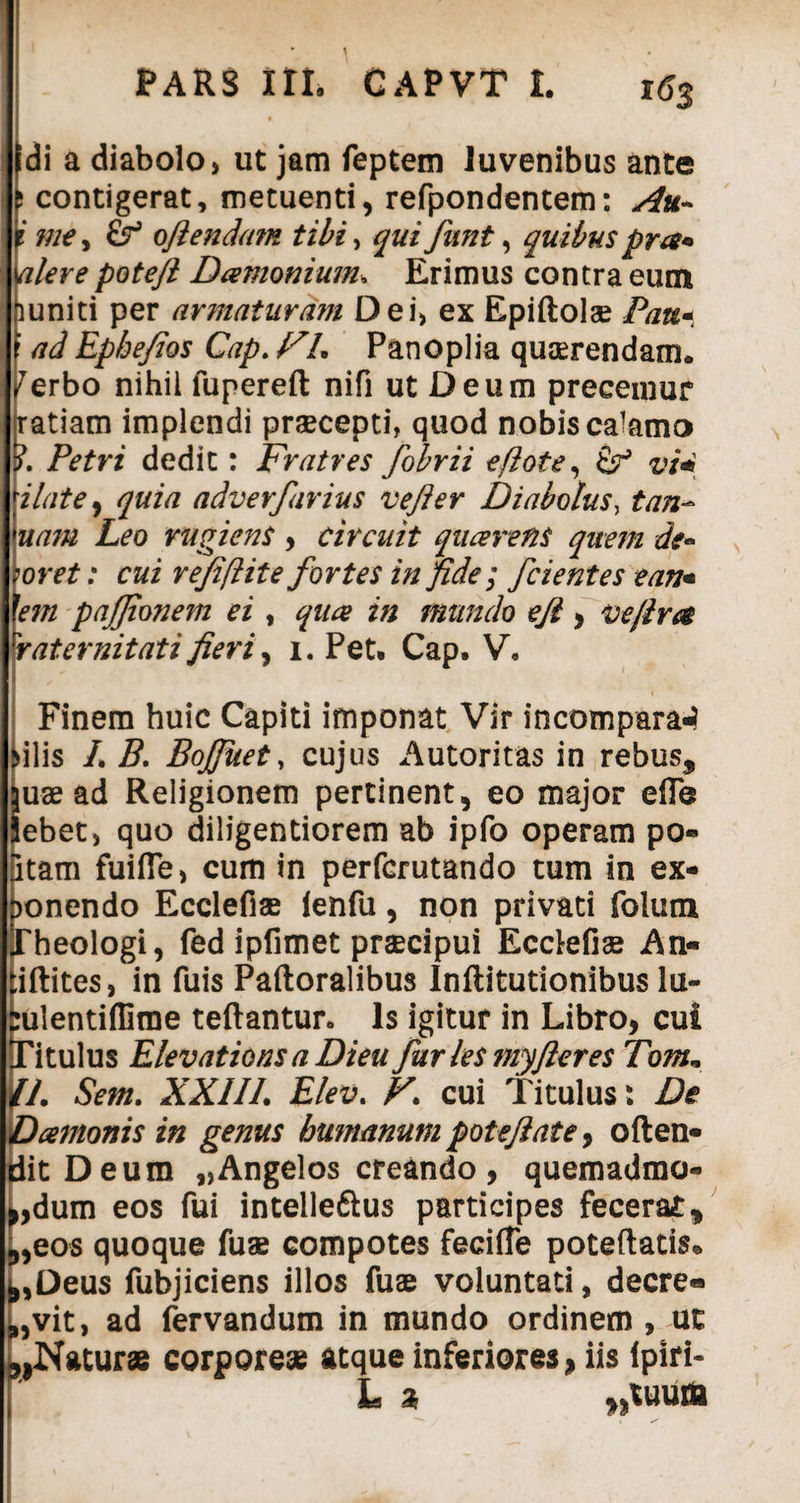 di a diabolo, ut jam feptem Juvenibus ante contigerat, metuenti, refpondentem: Au- i me, & ofiendam tibi, qui funt, quibus pra• alere poteft Damomum. Erimus contra eum huniti per armaturam Dei, ex Epiftol® Pau* : ad Epbe/ios Cap. FL Panoplia quaerendam, ^erbo nihil fupereft nifi ut Deum preceinur ratiam implendi praecepti, quod nobis calamo ?. Petri dedit: Fratres fobrii eftote, & vi* Hat e* quia adverfurius vefter Diabolus, tan- uam Leo rugiens , Circuit quaerens quem de- >oret: cui refiflit e fortes in fide; fcientes eam 'em pajjionem ei , quae in mundo efi , ice fi ra rrat emit at i fieri, i. Pet. Cap. V, Finem huic Capiti imponat Vir incomparaJ >ilis /. B. Bojfuet, cujus Autoritas in rebus* ju® ad Religionem pertinent, eo major eile Jebet, quo diligentiorem ab ipfo operam po¬ litam fuifle, cum in perfcrutando tum in ex¬ ponendo Ecclefi® ienfu, non privati folum Theologi, fed ipfimet praecipui Ecdefi® An- tiftites, in fuis Paftoralibus Infiitutionibus lu- rulentiffime teftantur. Is igitur in Libro, cui Titulus Elevations a Dieu fur les myfleres Tom. IL Sem. XXIIL Elev. F> cui Titulus: De Damonis in genus humanum pote/i at e, often- ditDeum „Angelos creando, quemadmo¬ dum eos fui intelleftus participes fecerat* *,eos quoque fu® compotes feciffe poteftatis. ^,Deus fubjiciens illos fu® voluntati, decre® 8,vit, ad fervandum in mundo ordinem , ut ^Natur® corpore® atque inferiores, iis lpiri- k L % . i