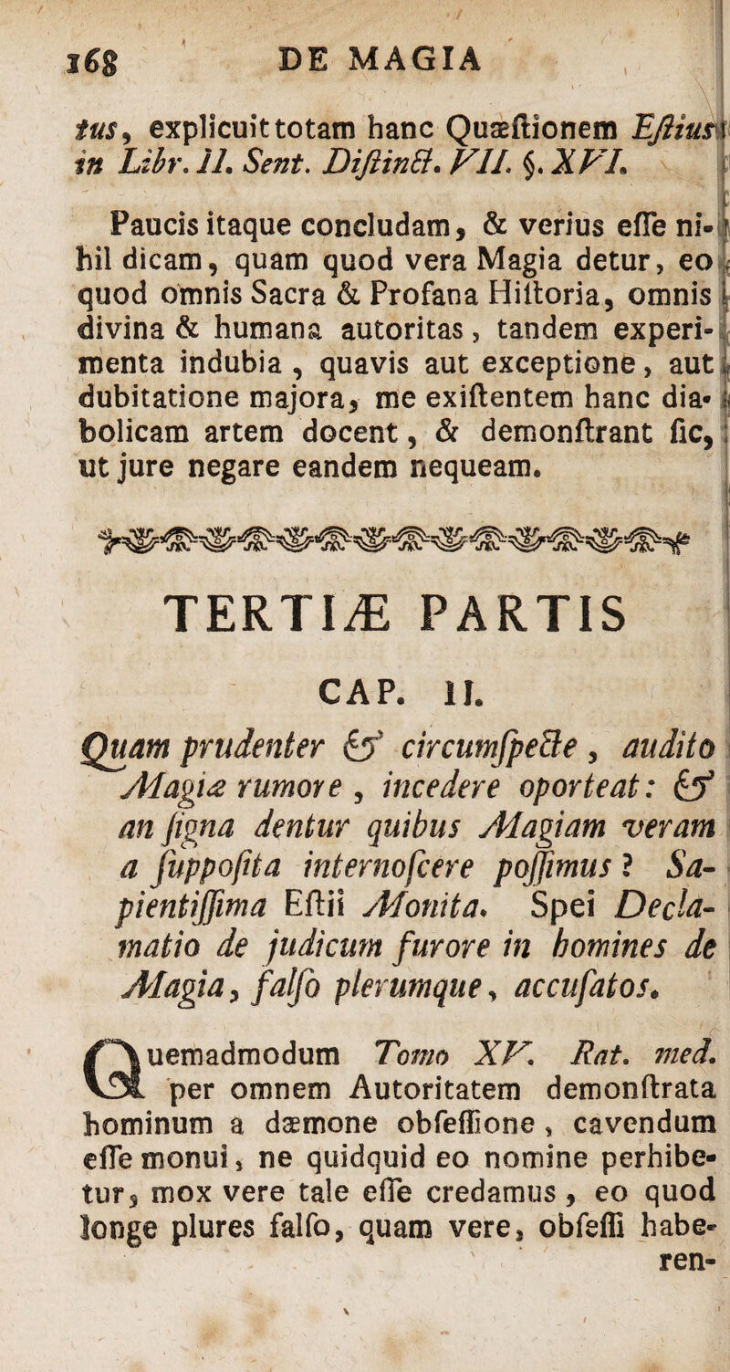 tus, explicuit totam hanc Quseftionem EJiiusv in Lihr. 11, Sent. DifiinB. VII. §. XVL Paucis itaque concludam, & verius efle ni- r hil dicam, quam quod vera Magia detur, eo \ quod omnis Sacra & Profana Hiltoria, omnis divina & humana autoritas, tandem experi» menta indubia , quavis aut exceptione, aut 1 dubitatione majora, me exiftentem hanc dia-1< bolicam artem docent, & demonftrant fic, ut jure negare eandem nequeam. CAP. II. Quam prudenter & circumfpette , audito Magia rumore , incedere oporteat: & an Jigna dentur quibus Magiam veram a fuppojita internofcere pojjimus ? Sa- pientijjima Eftii Monita. Spei Decla¬ matio de judicum f urore in homines de AIagiay falfo plerumque, accufatos• Quemadmodum Tomo XV. Rat. med. per omnem Autoritatem demonftrata hominum a daemone obfeflione , cavendum efle monui, ne quidquid eo nomine perhibe¬ tur, mox vere tale efle credamus, eo quod longe plures falfo, quam vere, obfefli habe-