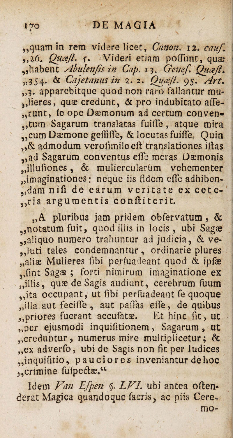 / i?o DE MAGIA 4 5,quam in rem videre licet, Canon, 12. cauf ,,26, Quceft. f. Videri etiam poiTunt, quae ,,habent Abulenfis in Cap. 13, Gene/ Quceft. „354. & Cajet anus in 2. 2. Quceft. 95. „3. apparebitque quod non raro fallantur mu¬ lieres, quae credunt, & pro indubitato afle- „runt, (e ope Daemonum ad certum conven- 5,tum Sagarum translatas fuifTe, atque mira „cum Daemone gefTifle, & locutas fuifie* Quin „& admodum verofimileeft translationes iftas 5,ad Sagarum conventus effe meras Daemonis jdllufiones, & muliercularum vehementer „imaginationes: neque iis fidem effe adhiben- 5,dam nifi de earum veritate ex cete- 5,ris argumentis conftiterit. pluribus jam pridem obfervatum > & 5,notatum fuit, quod illis in locis, ubi Sagae 5,aliquo numero trahuntur ad judicia, & ve- ,,luti tales condemnantur, ordinarie plures „alias Mulieres fibi perfuadeant quod & ipfae vfint Sagas ; forti nimirum imaginatione ex „illis, quae de Sagis audiunt, cerebrum fuum „ita occupant, ut fibi perfuadeant fe quoque „illa aut feciffe , aut paffas effe, de quibus ^priores fuerant accufatae. Et hinc fit, ut ,,per ejusmodi inquifitionem, Sagarum, ut „creduntur, numerus mire multiplicetur; & „ex adverfo, ubi de Sagis non fit per ludices „inquifjtio, pauciores inveniantur de hoc 5,crimine fufpefta?.u Idem Van Efpen §. LVL ubi antea often- derat Magica quandoque facris, ac piis Cere» IBO- ■  • • ■ . / ' -