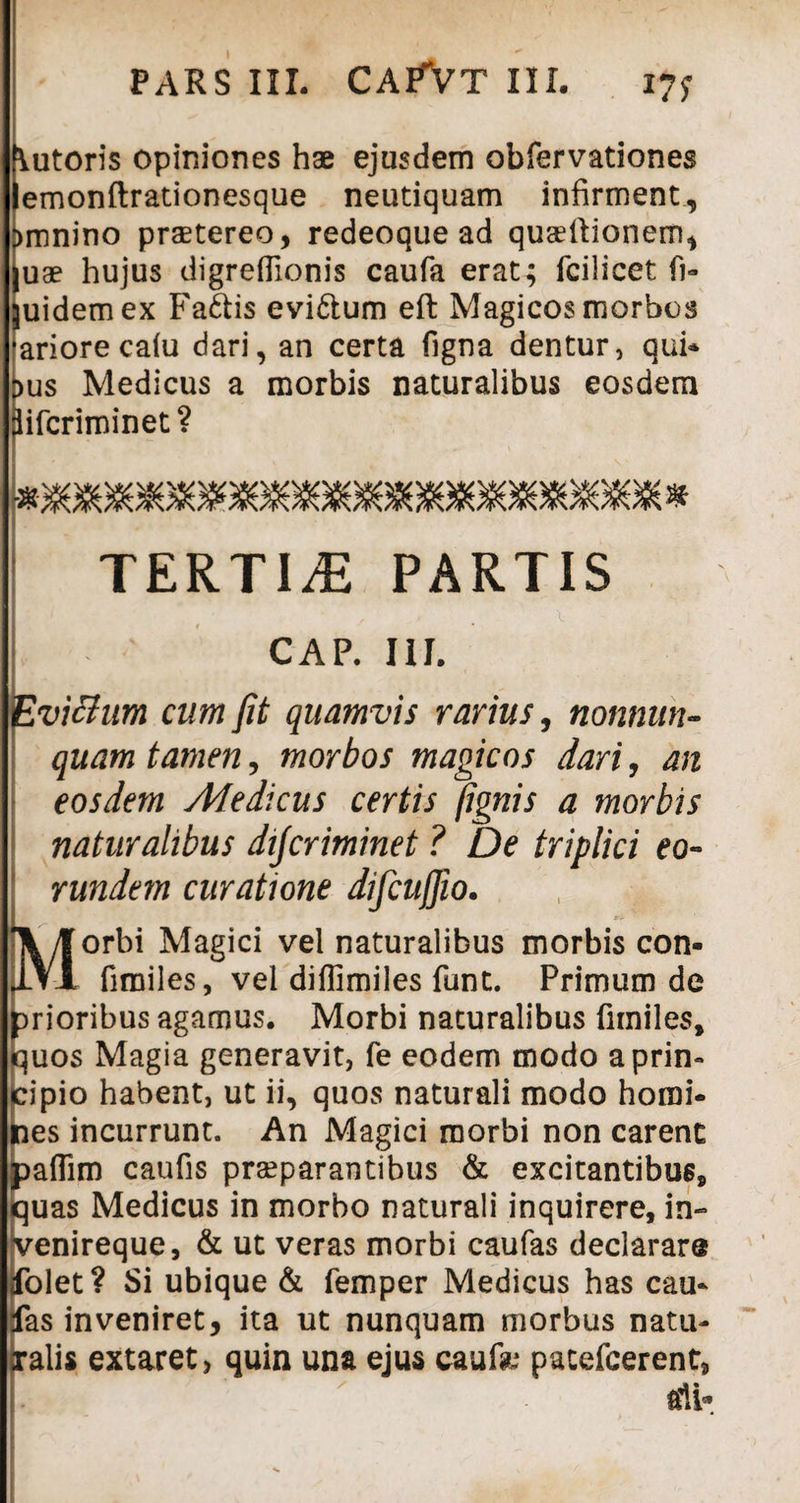 \utoris opiniones hae ejusdem obfervationes emonftrationesque neutiquam infirment, >mnino prastereo, redeoque ad quartionem, !uae hujus digrefiionis caufa erat; fcilicet fl¬ uidem ex Fa&is evi&um eft Magicos morbos ariorecalu dari, an certa figna dentur, qui* pus Medicus a morbis naturalibus eosdem iifcriminet? TERTIA PARTIS CAP. III. Evittum cum fit quamvis rarius, nonnun- quam tamen, morbos magicos dari, an eosdem Medicus certis /ignis a morbis naturalibus dijcriminet ? De triplici eo¬ rundem curatione difcuffio. yf orbi Magici vel naturalibus morbis con- IVI fimiles, vel diflimiles funt. Primum de prioribus agamus. Morbi naturalibus fimiles, uos Magia generavit, fe eodem modo aprin- ipio habent, ut ii, quos naturali modo homi- es incurrunt. An Magici morbi non carent afiim caufis praeparantibus & excitantibus, quas Medicus in morbo naturali inquirere, in- K^enireque, & ut veras morbi caufas declarare dolet ? Si ubique & femper Medicus has cau- jfas inveniret, ita ut nunquam morbus natu- jralis extaret, quin una ejus caufo pacefcerent, ali-