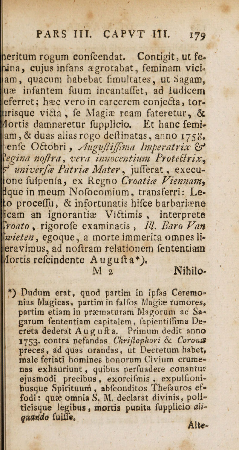 / PARS III. CAPVT III. 17* leritum rogum confcendat. Contigit, ut fe« ■una, cujus infans atgrotabat, feminam vici¬ am, quacum habebat fimultates, ut Sagam, ute infantem fuum incantadet, ad ludicem eferret; ha?c vero in carcerem conje&a, tor» .irisque vitta, fe Magia? ream fateretur, & lortis damnaretur fupplicio. Et hanc femi- am, & duas alias rogo dedinatas, anno 1750’* 'en(e Octobri, Augujlijjima Imperatrix yegina noftra, vera innocentium Protettrix, f univerfce Patrice Mater, juderat, execu- one fufpenfa, ex Regno Croatice Viennam, ique in meum Nofocomium, transferri: Le* :o procedu, & infortunatis hifce barbaria?ne cam an ignorantiae Victimis , interprete vroato , rigorofe examinatis , IU. Baro Van 'wieten, egoque, a morte immerita omnes li* eravimus, ad nodram relationem fententiam [lortis refcindente Augulfa*). M 2 Nihilo* *) Dudum erat, quod partim in ipfas Ceremo® nias Magicas, partim in falfos Magiae rumores, partim etiam in praematuram Magorum ac Sa¬ garum fententiam capitalem, fapientidima De¬ creta dederat Auguda. Primum dedit anno 1753. contra nefandas Chriflophori & Corones preces, ad quas orandas, ut Decretum habet, male feriati homines bonorum Civium crume» nas exhauriunt, quibus perfuadere conantur ejusmodi precibus, exorcifmis . expuitioni- busque Spirituurd, abfeonditos Thefauros ef» fodi: quae omnia S. M. declarat divinis, poli» ticisque legibus, mortis punita fupplicio ali* quando fuiife. Alt«-