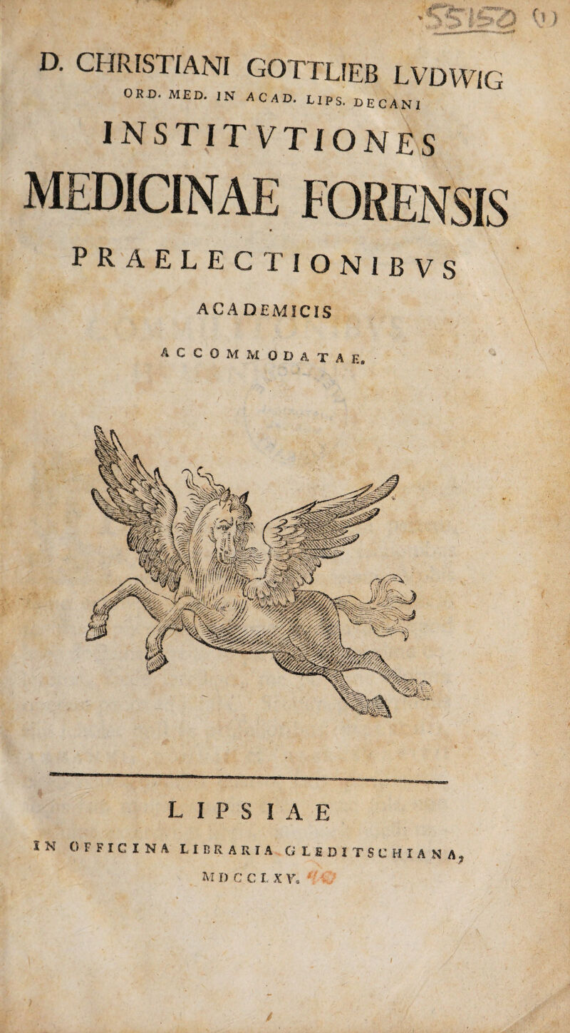 D. CHRISTIANI GOTTLIEB LVDWlG ORD. MED. IN ACMD. L1PS. OECAN[ INSTITVTIONES MEDICINAE FORENSIS praelectionibvs ACADEMICIS L I P S I A E SN OFFICINA LIBRARIA G I £33 I TSC H I A N