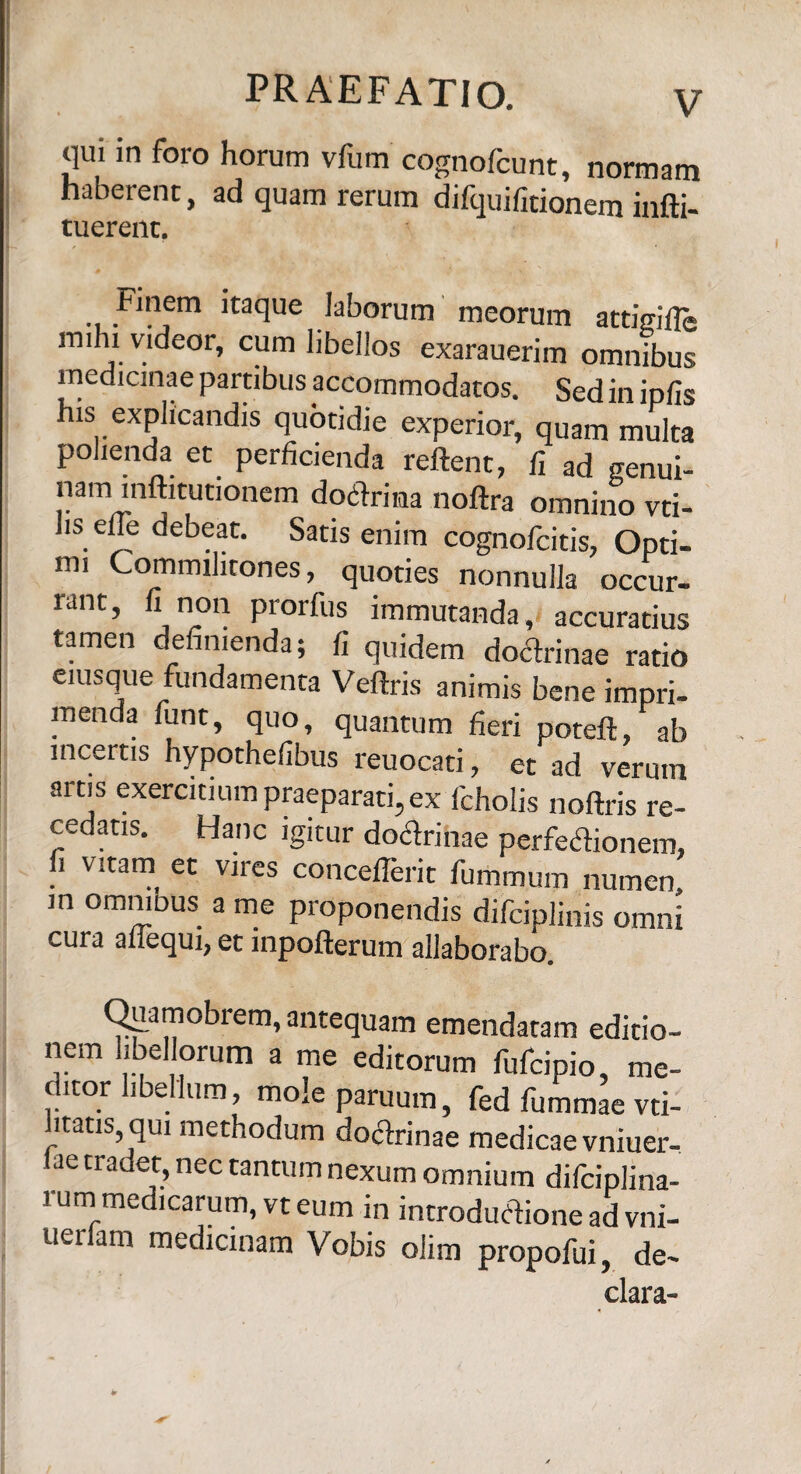 qui in foro horum vfurn cognofcunt, normam haberent, ad quam rerum difquifitionem infti- tuerent. Finem itaque laborum meorum attigifle mihi videor, cum libellos exarauerim omnibus medicinae partibus accommodatos. Sed in ipfis his explicandis quotidie experior, quam multa polienda et perficienda reftent, fi ad genui- nam infotutionem doctrina noftra omnino vti- hs efie debeat. Satis enim cognofcitis, Opti- mi Commilitones, quoties nonnulla occur¬ rant, fi non prorfus immutanda, accuratius tamen definienda; fi quidem doCtrinae ratio eiusque fundamenta Veflris animis bene impri¬ menda funt, quo, quantum fieri poteft ab incertis hypothefibus reuocati, et ad verum artis exercitium praeparati, ex icholis noftris re- ce atis. Hanc igitur doctrinae perfeCtionem, f. yitam et vires concefferit fummum numen, in omniDus a me proponendis difciplinis omni cura aliequi, et inpofterum allaborabo. Quamobrem, antequam emendatam editio¬ nem libellorum a me editorum fufcipio, me¬ ditor libellum, mole paruum, fed fummae vti- ltatis, qui methodum doCtrinae medicae vniuer- . nrad“»nec tantum nexum omnium difciplina- i um medicarum, vt eum in introductione ad vni- uerfam medicinam Vobis olim propofui, de- clara-