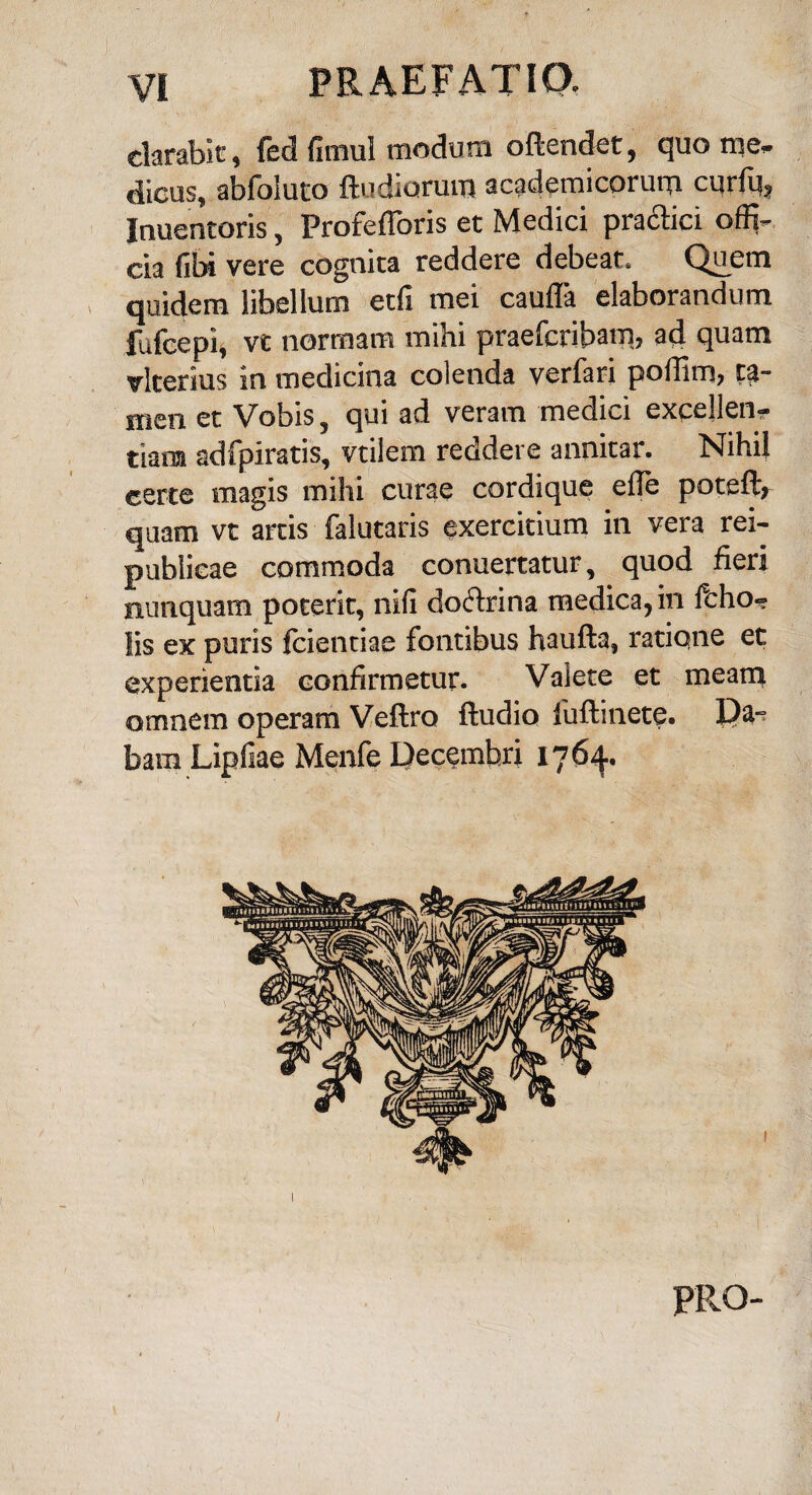 clarabit, fed fimul modum odendet, quo rae. dicus, abfoiuto ftudiurum academicorum curfu, Inuentoris, Profedoris et Medici pradtici offi¬ cia fibi vere cognita reddere debeat. Q£em quidem libellum etli mei cauda elaborandum fufcepi, vt normam mihi praefcribam, ad quam vlterius in medicina colenda verfari podim, ta¬ men et Vobis, qui ad veram medici excellen¬ tiam adfpiratis, vtilem reddere annitar. Nihil certe magis mihi curae cordique ede poteft, quam vt artis falutaris exercitium in vera rei- publicae commoda conuertatur, quod fieri nunquam poterit, nili doctrina medica, in fcho- lis ex puris fcientiae fontibus haufta, ratione et experientia confirmetur. Vaiete et meam omnem operam Veftra ftudio luftinete. Da¬ bam Lipfiae Menfe Decembri 1764. PRO- l