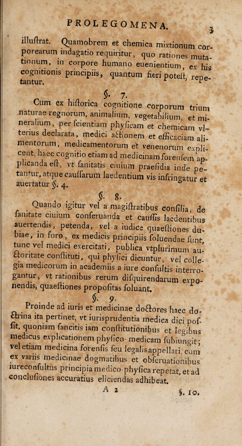 illuftrat. Quamobrem et chemica mixtionum cor- porearum indagatio requiritur, quo rationes muta¬ tionum, m corpore humano euenientium, ex his cognitionis principiis, quantum fieri poteft rene tantur. ; * §• 7- Cum ex hiftorica cognitione corporum triunt naturae regnorum, animalium, vegetabilium, et mi¬ neralium per fcientiam phyficam et chemicam vl- tenus declarata, medici actionem et efficaciam ali¬ mentorum, medicamentorum et venenorum evoli- cent, haec cognitio etiam ad medicinamforenfem ap¬ plicanda efl, vt fanitatis ciuium praelidia inde pe¬ tantur, atque caudarum laedentium vis infringatur et auertatur §. 4, ° §■ 8. Quando igitur vel a magiffiatibus conffiia de iamtate ciuium conferuanda et cauffis laedentibus auertendis, petenda, vel a indice quaeffiones du¬ biae, in foro, ex medicis principiis foluendae funt tunc vel medici exercitati, publica vtplurimum au- ctontate condituri, qui phyfTci dicuntur, vel colle- gia medicorum in academiis a iure confultis interro- garitur, vt rationibus rerum difquirendarum expo¬ nendis, quaeffiones propolitas foluant, §■ 9- Proinde ad iuris et medicinae do&ores haec do¬ ctrina ita pertinet, vt iurisprudentia medica dici pof- fit, quoniam fancitis iam conffitutionibus et legibus medicus explicationem phyfico- medicam fubitmgif vel etiam medicina foreiffis feu legalis appellari, coni ex varus medicinae dogmatibus et obferuationibus mreconfultus principia medico-phyfica repetat, et ad concliuiones accuratius eliciendas adhibeat. * IO,