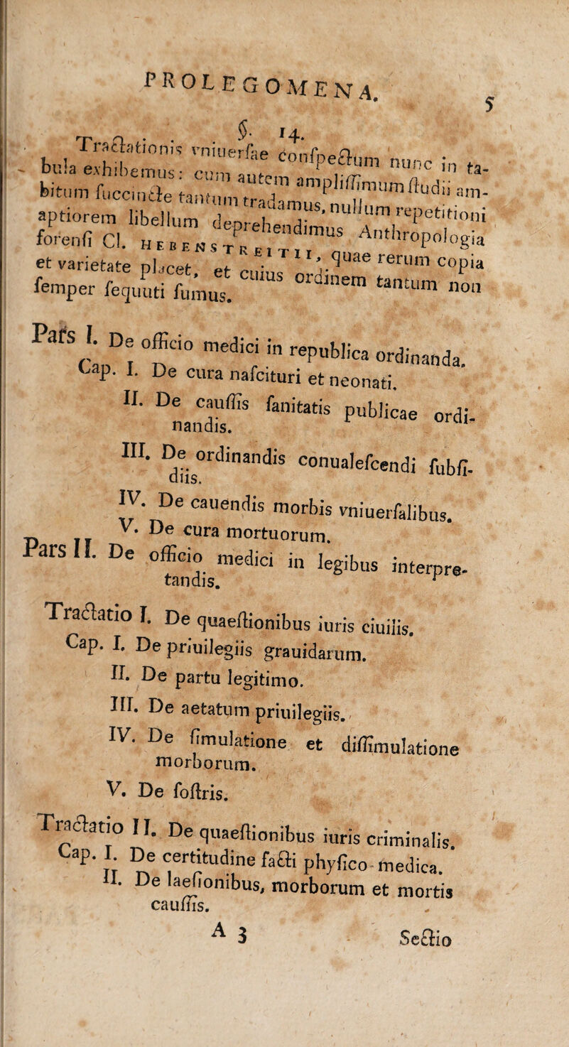 bu.^£:“ »<pf r«. * feitum fucande tann,m tradTmw^Su'™ ^ a'n‘ et varietate placet, et cuius nHi^ rerUm C0P‘a femper fequuti fumus. ' m tantum 110,1 Pats I De „fficio medic; in repol|ic> ordim|)& ' I ’ L De Cllra nafcituri et neonati, IL Dnandif'S fan‘tatis Publ‘^e ordi- m. De ordinandi* conualefcendi fubfl- IV De canendis morbis vniuerfalibus. V. De cura mortuorum. Pars II. De officio ^medici in legibus interpre- Traclatio I. De quaertionibus iuris ciuiiis. Cap. I. De priuilegiis grauidarum. II. De partu legitimo. III. De aetatum priuilegiis. IV. De fimulatione et diffimulatione morborum. V. De foftris. Tra elatio II. De quaeffionibus iuris criminalis. Cap. I De certitudine faffl phyfico-medica, ii. De laeiionibus mm-Konim __, • IT px 1 r . Fynco- medica. U. De laefiombus, morborum et mortis caufiTs.