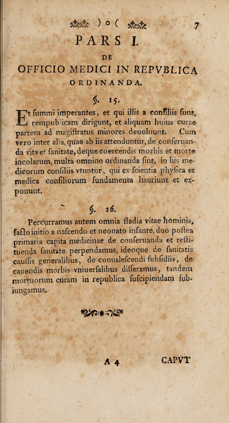 PARS I. DE OFFICIO MEDICI IN REPVBLICA ORDINANDA. $• »?• Etfummi imperantes, et qui illis a conffiis funt, rempubicam dirigunt, et aliquam huius curae partem ad magiffratus minores deuoluunfc* Cum vero inter a!ia,quae ab iis attenduntur, de conieruan- da vita et fanitate,deque coercendis morbis et morte incolarum, multa omnino ordinanda lint, in his me¬ dicorum confiliis vtuntur, qui ex fcientia phydca et medica confiliorum fundamenta hauriunt et ex¬ ponunt. $. 16. Percurramus autem omnia ftadia vitae hominis* fafto initio a nafcendo et neonato infante, duo poffea primaria capita medicinae de conferuanda et redi¬ tu enda fanitate perpendamus, ideoque de fanitatis caudis generalibus, de conualefcendi fubddiis, de cauendis morbis vniuerfalibus differamus, tandem mortuorum curam in republica fufcipiendam fub* iungamus. CAPVT