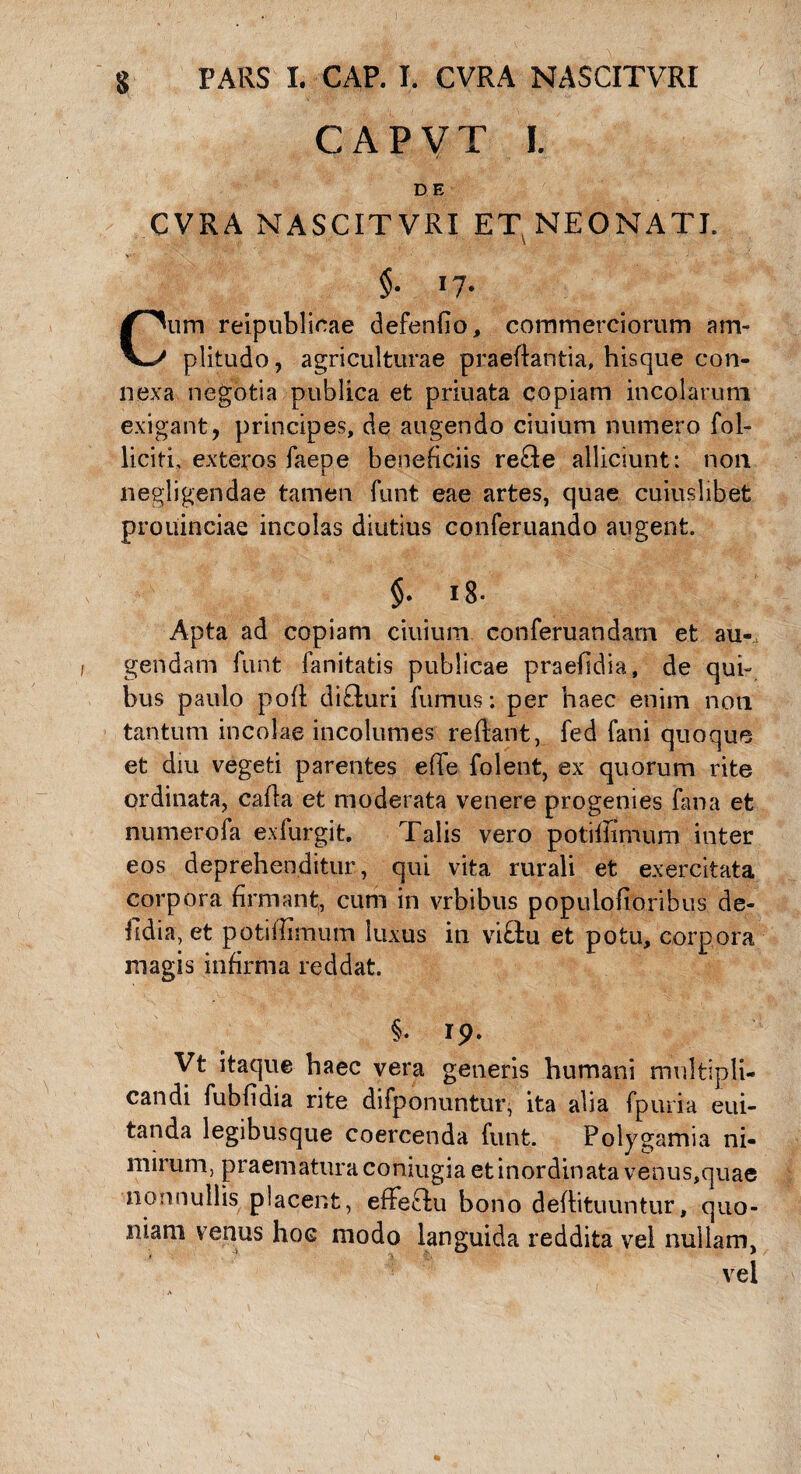 CAPVT I. D E CVRA NASCITVRI ET NEONATI. §■ i7- Cum reipublicae defendo, commerciorum am¬ plitudo, agriculturae praedantia, hisque con¬ nexa negotia publica et priuata copiam incolarum exigant, principes, de augendo ciuium numero fol- licitL exteros faepe beneficiis re£te alliciunt: non negligendae tamen funt eae artes, quae cuiuslibet prouinciae incolas diutius conferuando angent. §. i8- Apta ad copiam ciuium conferuandam et au-, gendam funt fanitatis publicae praefidia, de qui¬ bus paulo poft difluri fumus; per haec enim non tantum incolae incolumes reflant, fed fani quoque et diu vegeti parentes effe folent, ex quorum rite ordinata, cafia et moderata venere progenies fana et numerofa exfurgit. Talis vero potifiimum inter eos deprehenditur, qui vita rurali et exercitata corpora firmant, cum in vrbibus populofioribus de- fidia, et potifiimum luxus in vififcu et potu, corpora magis infirma reddat. §. ip- Vt itaque haec vera generis humani multipli¬ candi fubfidia rite difponuntur, ita alia fpuria eui- tanda legibusque coercenda funt. Polygamia ni¬ mirum, praematura coniugia et inordinata venus,quae nonnullis placent, effeffu bono deflituuntur, quo¬ niam venus hoc modo languida reddita vel nullam, vel
