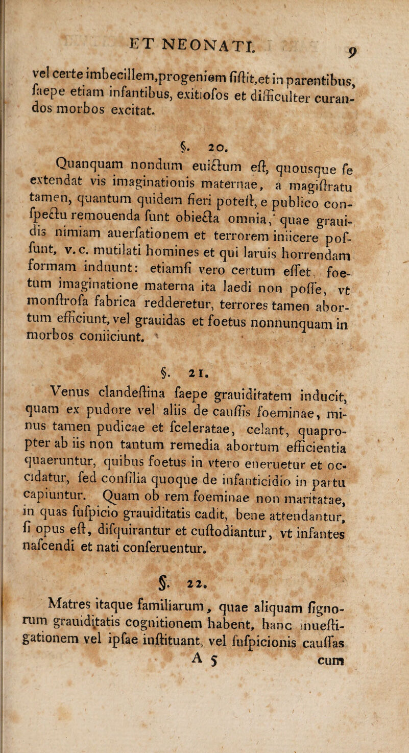 ET NEONATI. p vel certe imbecillem.progeniem Mit,et in parentibus, iaepe etiam infantibus, exitiofos et difficulter curan- dos morbos excitat. §. 20. Quanquam nondum euiftum effi quousque fe extendat vis imaginationis maternae, a roagiffiatu tamen, quantum quidem fieri poteit, e publico con- fpeflu remouenda funt obiefla omnia/quae graui- dis nimiam auerfationem et terrorem iniicere pof- funt, v. c. mutilati homines et qui laruis horrendam formam induunt: etiamfi vero certum effet foe¬ tum imaginatione materna ita laedi non polle, vt monftrofa fabrica redderetur, terrores tamen abor¬ tum efficiunt, vel grauidas et foetus nonnunquam in morbos conficiunt. §. 21. Venus clandeffina faepe grauiditatem inducit, quam ex pudore vel aliis de cauffis foeminae, mi¬ nus tamen pudicae et fceleratae, celant, quapro¬ pter ab iis non tantum remedia abortum efficientia quaeruntur, quibus foetus in vtero eneruetur et oc¬ cidatur, fed confilia quoque de infanticidio in partu Quam ob rem foeminae non maritatae, m quas fufpicio grauiditatis cadit, bene attendantur, fi opus eft, difquirantur et cuftodiantur, vt infantes nafcendi et nati conferuentur. §. 22. Matres itaque familiarum„ quae aliquam ligno¬ rum grauiditatis cognitionem habent, hanc muefti- gationem vel ipfae inftituant, vel fufpicionis cauifas