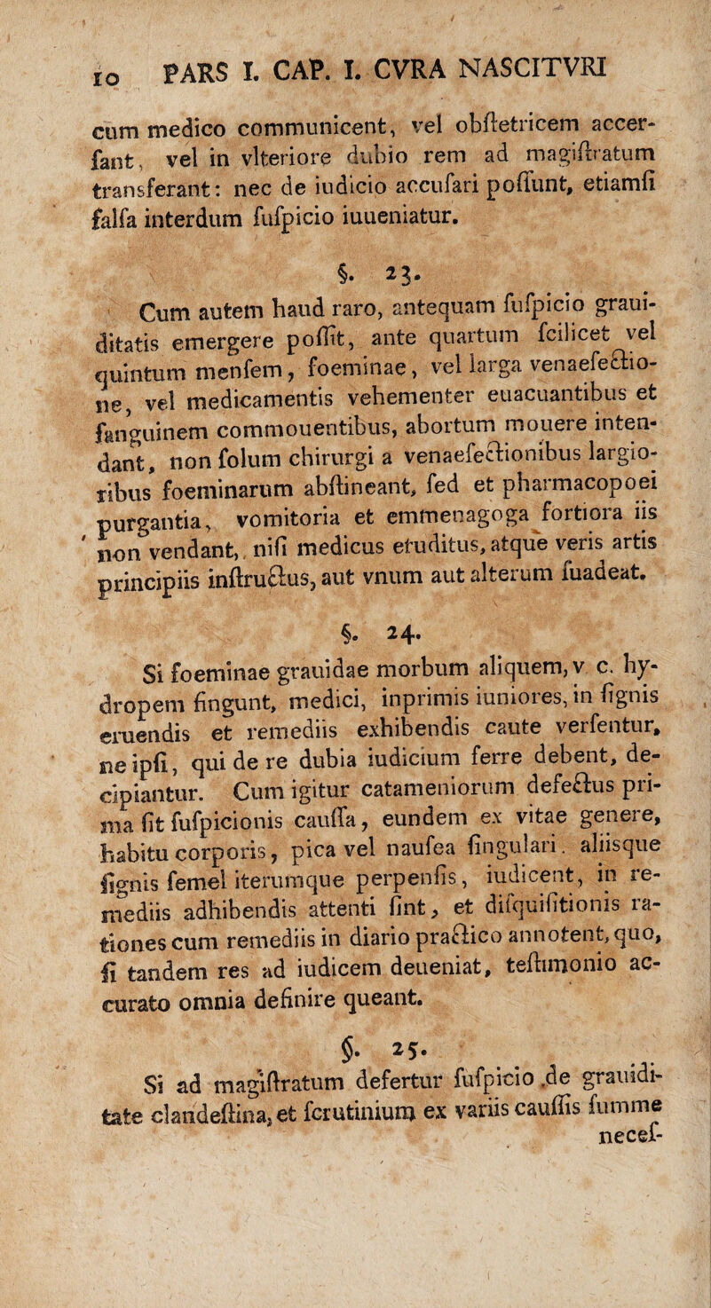 cum medico communicent, vel obftetricem accer* faot, vel in vlteriore dubio rem ad magiftratum transferant: nec de iudicio accufari poffunt, etiamli falfa interdum fufpicio iuueniatur. Cum autem haud raro, antequam fufpicio graui- ditatis emergere poffit, ante quartum fcilicet vel quintum menfem, foeminae, vel larga venaefeffio- ne, vel medicamentis vehementer euacuantibus et fanguinem commouentibus, abortum mouere inten¬ dant, non folum chirurgi a venaefeftionibus largio¬ ribus foeniinarum abftineant, fed et pharmacopoei purgantia, vomitoria et emmenagoga fortiora iis non vendant, nifi medicus eruditus, atque veris artis principiis inftruclus, aut vnum aut alterum fuadeat. §• 2 4- Si foeminae grauidae morbum aliquem, v c. hy¬ dropem lingunt, medici, inprimis iumoies, in fignis emendis et remediis exhibendis caute verfentur, neipfi, qui de re dubia iudicium ferre debent, de¬ cipiantur. Cum igitur catameniorum defeftus pri¬ ma (it fufpicionis cauda, eundem ex vitae genere, habitu corporis, pica vel naufea lingulari, aliisque fignis femel iterumque perpenfis, iudicent, in re¬ mediis adhibendis attenti fint, et difquilitionis ra¬ tiones cum remediis in diario praftico annotent,quo, fi tandem res ad iudicem deueniat, telbmonio ac¬ curato omnia definire queant. §. 25. Si ad rnagiftratum defertur fufpicio .de grauidi- tate clandeftina, et fcrutinium ex variis caudis lumine necef-