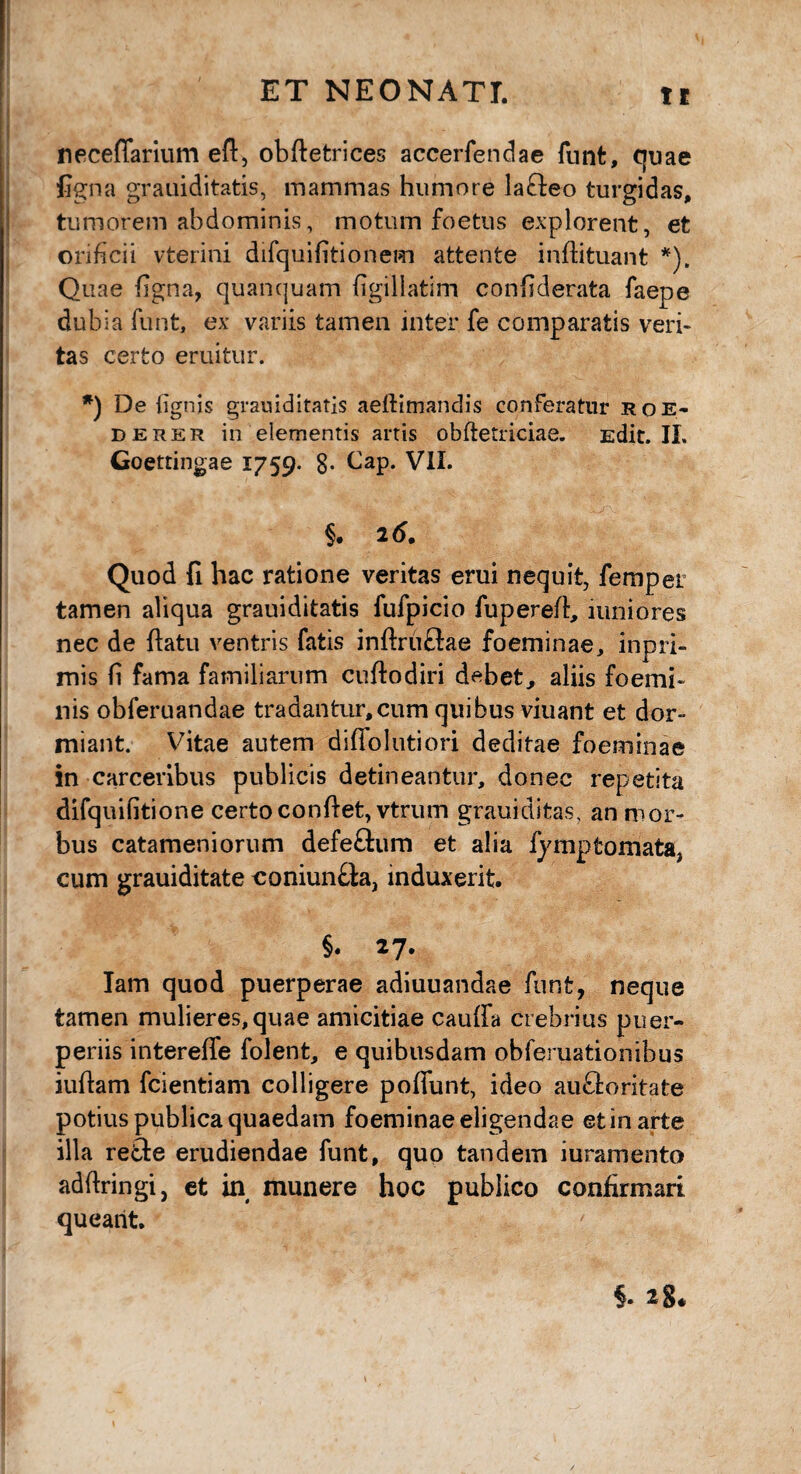 neceffarium eft, obfietrices accerfendae funt, quae figna grauiditatis, mammas humore la£leo turgidas, tumorem abdominis, motum foetus explorent, et orificii vterini difquifitionem attente infiituant *). Quae figna, quanquam figillatim confiderata faepe dubia funt, ex variis tamen inter fe comparatis veri¬ tas certo eruitur. *) De {ignis grauiditatis aeftimandis conferatur roe- derer in elementis artis obftetriciae. Edit. II. Goetringae 1759. 8- Cap. VII. §. 26. Quod fi hac ratione veritas erui nequit, femper tamen aliqua grauiditatis fufpicio fuperefi, mniores nec de ftatu ventris fatis infiruftae foeminae, inpri- mis fi fama familiarum cuftodiri debet, aliis foemi- nis obferuandae tradantur,cum quibus viuant et dor¬ miant. Vitae autem diffolutiori deditae foeminae in carceribus publicis detineantur, donec repetita difquifitione certo confiet, vtrum grauiditas, an mor¬ bus catameniorum defe&um et alia fympfcomataj cum grauiditate coniun&a, induxerit. §. 27. Iam quod puerperae adiuuandae funt, neque tamen mulieres,quae amicitiae caufia crebrius puer¬ periis intereffe folent, e quibusdam obferuationibus iufiam fcientiam colligere poffunt, ideo au&oritate potius publica quaedam foeminae eligendae et in arte illa refte erudiendae funt, quo tandem iuramento adfiringi, et in munere hoc publico confirmari queant. §. 28*