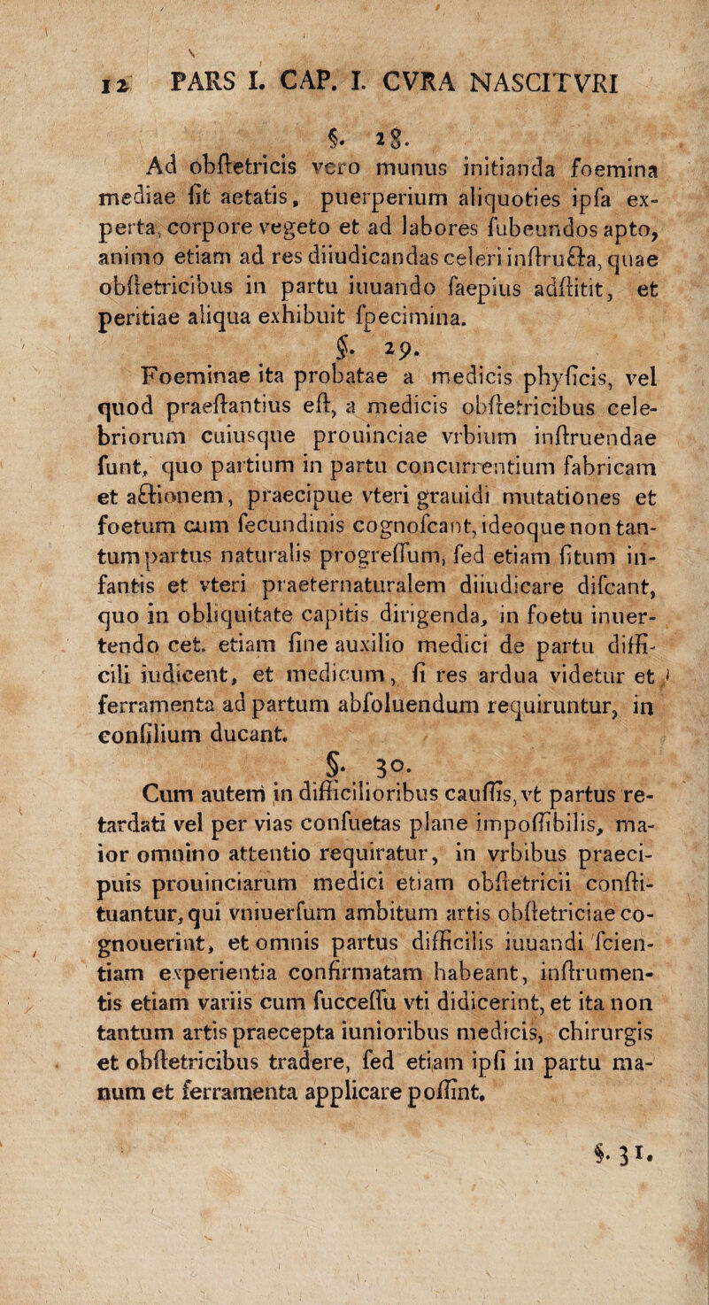 5* 2S. Ad obftetrids vero munus initianda foemina mediae iit aetatis, puerperium aliquoties ipfa ex¬ perta, corpore vegeto et ad labores fubeundos apto, animo etiam ad res diiudicandas celeri inftru&a, quae obfietricibus in partu iuuando faepius additit, et peritiae aliqua exhibuit fpecimina. §. 2p. Foeminae ita probatae a medicis phyficis, vel quod praeftantius eft, a medicis obftetricibus cele¬ briorum cuiusque prouinciae vrbium inflruendae funt, quo partium in partu concurrentium fabricam etaftionem, praecipue vteri grauidi mutationes et foetum cum fecundinis cognofcant, ideoque non tan¬ tum partus naturalis progreflum, fed etiam fi tum in¬ fantis et vteri praeternaturalem diiudicare difcant, quo in obliquitate capitis dirigenda, in foetu inuer- tendo cet. etiam fine auxilio medici de partu diffi¬ cili indicent, et medicum, fi res ardua videtur et^ ferramenta ad partum abfoluendum requiruntur, in eonfilium ducant §• 3°- Cum autem in difficilioribus cauflis,vfc partus re¬ tardati vel per vias confuetas plane impoffibilis, ma¬ ior omnino attentio requiratur, in vrbibus praeci¬ puis prouinciarum medici etiam obfietricii conffi- tuantur,qui vniuerfum ambitum artis obfletriciaeco- gnouerint, et omnis partus difficilis iuuandi fcien- tiam experientia confirmatam habeant, inftrumen- tis etiam variis cum fucceffu vti didicerint, et ita non tantum artis praecepta iunioribus medicis, chirurgis et obiletricibus tradere, fed etiam ipfi in partu ma¬ num et ferramenta applicare poffint.