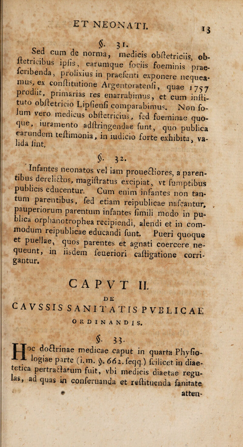 ij $. 3 r. Sed cum de norma, medicis obftetriciis, ob- ltetricibus ipfis, earumque foriis foeminis prae- en a, protixius in praeienti exponere nequea- mus, ex conflitutione Argentoratenfi, quae 1757 prodat, primarias res enarrabimus, et cum infti- tufo obftetrieio Lipfienfi comparabimus. Non fo- um vero medicus oblletricius, led foeminae quo¬ que, luramento adftringendae funt, quo publica earundem teftimonia, in ludicio forte exhibita, va¬ lida lint. 3 a. Infantes neonatos vel iam pro necti ores, a paren- tious derelictos, magiftratus excipiat, vt fumptibus publicis educentur. Cum enim infantes non tan¬ tum parentibus, fed etiam reipublicae nafeantur, pauperiorum parentum infantes fimili modo in pu¬ blica orphanotrophea recipiendi, alendi et in com¬ modum reipublicae educandi funt. Pueri quoque et puellae, quos parentes et agnati coercere ne¬ queunt, in iisdem feueriori caitigatione corri¬ gantur. C A P V T II, DE CAVSSIS S ANII'AT IS P VBLICAE ORDINANDIS. TToc doftrinae medicae caput in quarta Phylio- logiae pirte (i. m. 66 z. feqq ) fcilicet in diae¬ tetica pertratfanim fuit, vbi medicis diaetae regu¬ las, ad quas in conferuanda et reftituenda fanitate • atteiv