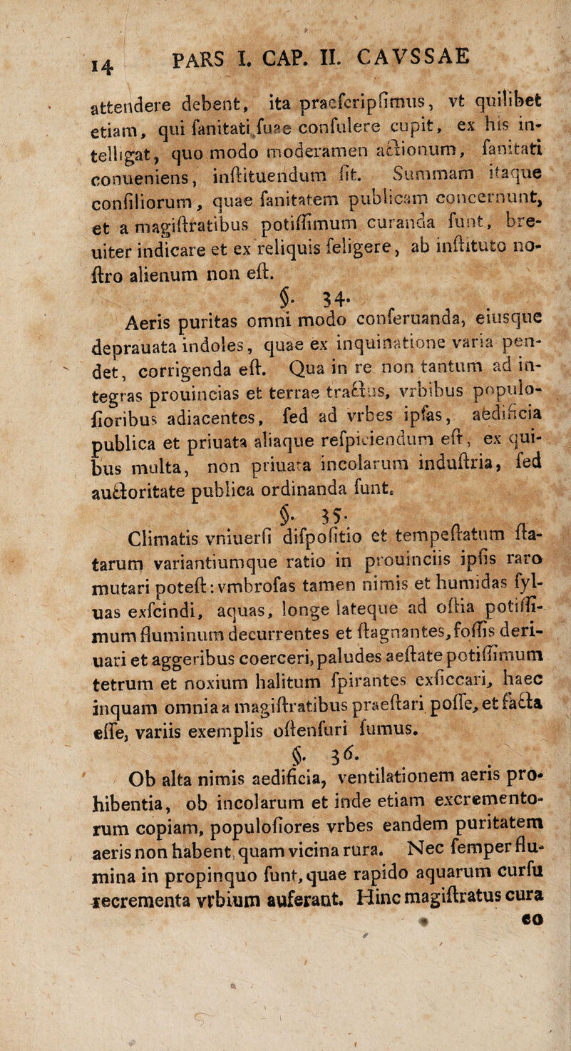 attendere debent, ita praeferipOrnus, vt quilibet etiam, qui fanitatijuae confidere cupit, ex his in- telbgat, quo modo moderamen atiionum, famtati conueniens, inftituendum iit Summam itaque confiliorum, quae fanitatem publicam concernunt, et a magiftratibus potiftimum curanda funt, bre- uiter indicare et ex reliquis feligere, ab inftitufco no- ftro alienum non eft. §•34- Aeris puritas omni modo conferuanda, eiusque deprauata indoles, quae ex inquina det, corrigenda eft. Qua in re non tantum ad in¬ tegras prouincias efc terrae traftus, vrbibus populo- floribus adiacentes, fed ad vrbes ipfias, afedincia publica et priuata aliaque refpiciendum eft, ex qui¬ bus multa, non priuata incolarum induftria, ied aubloritate publica ordinanda funt* §. 35* Climatis vniuerO difpoOtio et tempeftatum fta- tarum variantiumque ratio in prouinciis ipfis raro mutari poteft: vmbrofas tamen nimis et humidas fyl- uas exfcindi, aquas, longe Sateque ad oftia potiffi- mum fluminum decurrentes et ftagnantes^foftis deri- uari et aggeribus coerceri, paludes aeftate potiftimum tetrum et noxium halitum fpirantes exftccan, haec inquam omnia a magiftratibus praeftari pofte, et fatfa effe, variis exemplis oftenfuri fumus. §* 3 Ob alta nimis aedificia, ventilationem aeris pro* hibentia, ob incolarum et inde etiam excremento¬ rum copiam, populoftores vrbes eandem puritatem aeris non habent, quam vicina rura* Nec femper flu¬ mina in propinquo funt, quae rapido aquarum curfu recrementa vrbium auferant. Hinc magiftratus cura