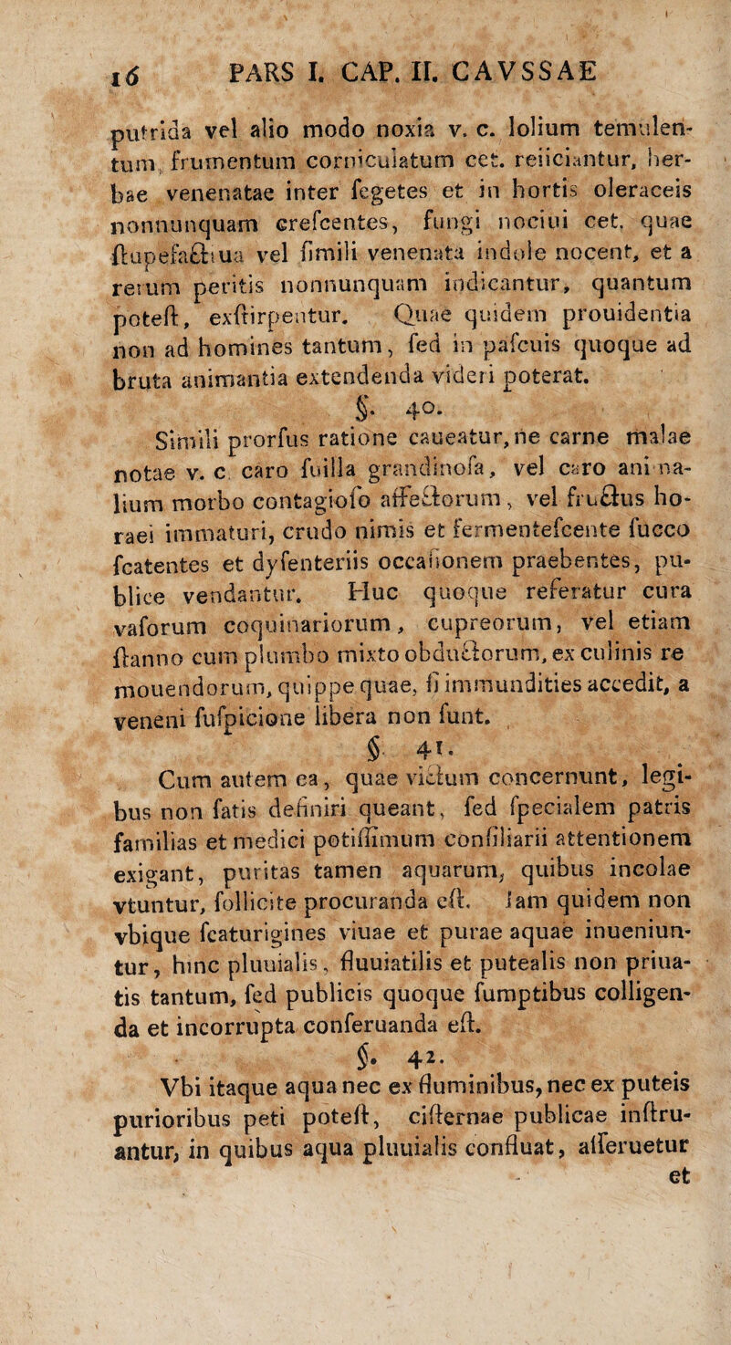 putrida vel alio modo noxia v, c. lolium temulen¬ tum frumentum corniculatum cet. reficiantur, her¬ bae venenatae inter fegetes et in hortis oleraceis nonnunquam crefcentes, fungi nociui cet. quae ftupefafiiua vel (imili venenata indole nocent, et a rerum peritis nonnunquam indicantur, quantum poteft, exftirpentur. Quae quidem prouidentia non ad homines tantum, fed in pafcuis quoque ad bruta animantia extendenda videri poterat. 4°* Simili prorfus ratione caneatur, ne carne malae notae v. c, caro fuilla grandinofa, vel caro ani na- lium morbo contagiofo a (Fetiorum, vel fru&us ho¬ raei immaturi, crudo nimis et fermentefcente fucco fcatentes et dyfenteriis occahonem praebentes, pu¬ blice vendantur. Huc quoque referatur cura vaforum coquinariorum, cupreorum, vel etiam flanno cum plumbo mixto obdu&orum, ex culinis re mouendorum, quippe quae, fi immundities accedit, a veneni fufpicione libera non funt. § fi. Cum autem ca, quae victum concernunt, legi¬ bus non fatis definiri queant, fed fpecialem patris familias et medici potiffimum confiliarii attentionem exigant, puritas tamen aquarum, quibus incolae vtuntur, follicite procuranda e(t. iam quidem non vbique fcaturigines viuae et purae aquae inueniun- tur, hinc pluuialis, fiuuiatilis efc putealis non priua- tis tantum, fed publicis quoque fumptibus colligen¬ da et incorrupta conferuanda efl. §• 42, Vbi itaque aqua nec ex (luminibus, nec ex puteis purioribus peti poteft, cifternae publicae inftru- antur, in quibus aqua pluuialis confluat, afleruetur efc