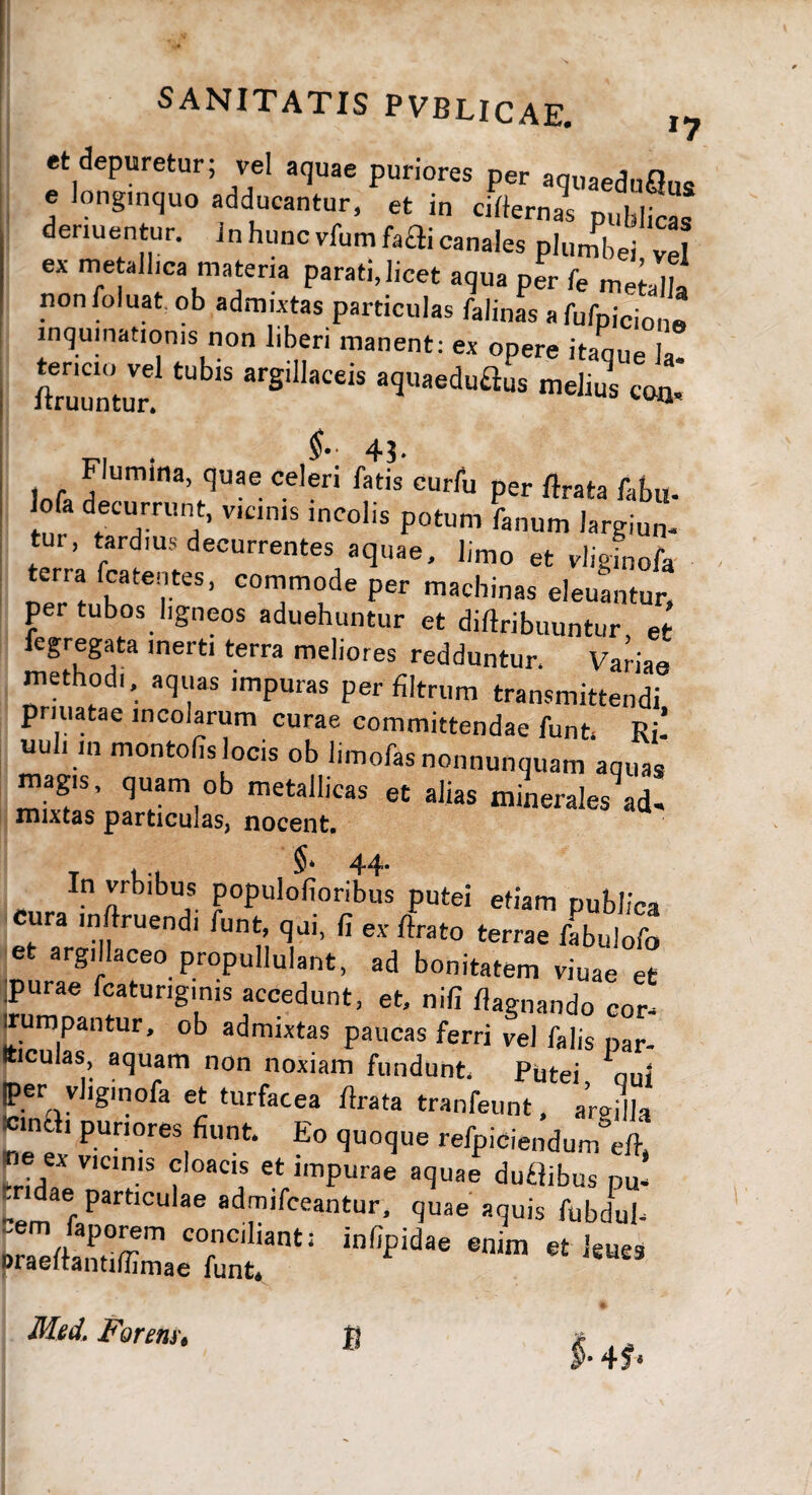 et depuretur; vel aquae puriores per aquaeduQus e longinquo adducantur, et in cirternas publicas denuentur. Jn hunc vfumfaai canales plumbei vel ex metallica materia parati,licet aqua per fe metalla nonfoluat ob admixtas particulas falinas afufpicion» inquinationis non liberi manent: ex opere itaque la- ftruuntur. ^ arS‘llaCeis a<3uaeduflus melius con, iofa JIUm‘na,,qUae Celeri fatis curru Per Arata faf»u. Io a decurrunt, vicinis incolis potum fanum largiun- tui, tardius decurrentes aquae, limo et vliginofa terra fcatentes, commode per machinas eleuantur, per tubos ligneos aduehuntur et diftribuuntur, et fegregata inerti terra meliores redduntur, Variae methodi, aquas impuras per filtrum transmittendi priuatae incolarum curae committendae funt. Ri! uuh in montofis locis ob limofasnonnunquam aquas magis, quam ob metallicas et alias minerales ad- mixtas particulas, nocent. §* 44* In vrbibus populofioribus putei etiam publica cura inftruendi funt, qui, fi ex flrato terrae fabulofo e argillaceo propuliulant, ad bonitatem viuae et purae fcaturiginis accedunt, et, nifi flagnando eor^ ifr* i ta s paucas ferri vel falis par- Iticuias, aquam non noxiam fundunt Putei ou< per vhginofa et turfacea /Irata tranfeunt, arajlla «md. puriores fiunt. Eo quoque refpiciendum di, «e ex vicinis cloacis et impurae aquae dudibus pu¬ tidae particulae admifceantur, quae aquis fubdub inCp““'M,m«*“» Med. Formt